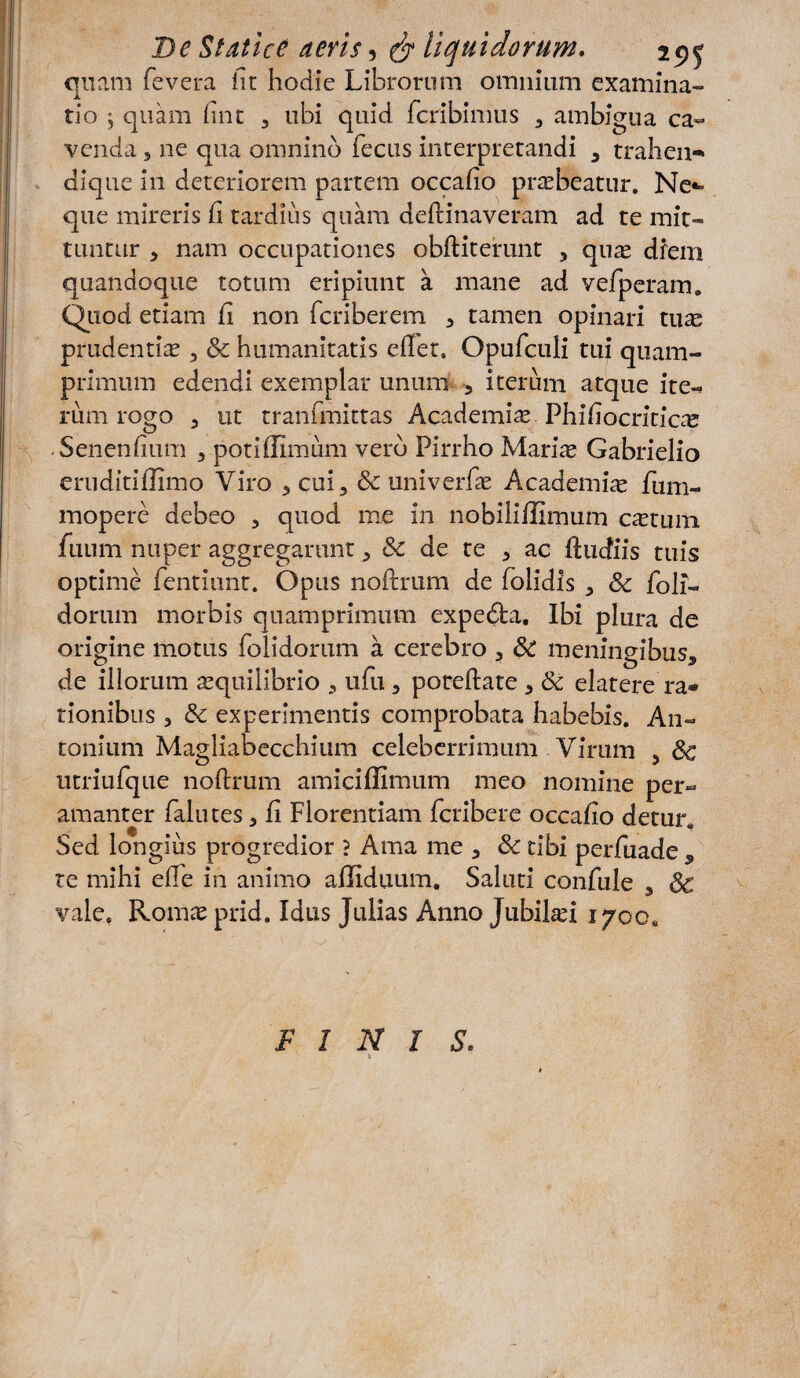 quam fevera iit hodie Librorum omnium examina¬ tio ; quam fint 3 ubi quid fcribimus 3 ambigua ca¬ venda 3 ne qua omnino fecus interpretandi 3 trahea- dique ia deteriorem partem occafio prasbeatur. Ne** que mireris fi tardius quam deftinaveram ad te mit¬ tuntur 5 nam occupationes obftiterunt 5 quas diem quandoque totum eripiunt a mane ad vefperam. Quod etiam fi non fcriberem 3 tamen opinari tuas prudentias, & humanitatis eflet. Opufculi tui quam¬ primum edendi exemplar unum 5 iterum atque ite¬ rum rogo 3 ut tranfmittas Academiae, Phifiocriticae .Senenfium , potiffimum vero Pirrho Mariae Gabrielio eruditiffimo Viro 3 cui, & univerfae Academiae fum- mopere debeo 3 quod me in nobiliffimum castum fuum nuper aggregarunt 3 & de te 3 ac ftucfiis tuis optime fentiimt. Opus noftrum de folidis 3 Sc foli- dorum morbis quamprimum expedta. Ibi plura de origine motus folidorum a cerebro 3 & menineibus. de illorum aequilibrio , ufu 5 poreftate 3 & elatere ra¬ tionibus 3 & experimentis comprobata habebis. An¬ tonium Magliabecchium celeberrimum Virum 5 $c utriufque noftrum amiciffimum meo nomine per¬ amanter falu tes 3 fi Florentiam fcribere occafio detur. Sed longius progredior ? Ama me 3 & tibi perfuade 5 te mihi efte in animo afliduum. Saluti confule 5 & vale. Romae prid. Idus Julias Anno Jubiliei 1700, FINIS.