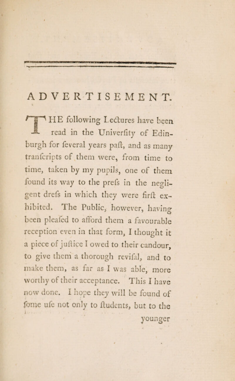 — ADVERTISEMENT. HE following Lectures have been -*• read in the Univerfity of Edin¬ burgh for feveral years pad, and as many tranfcripts of them were, from time to time, taken by my pupils, one of them found its way to the prefs in the negli¬ gent drefs in which they were fird ex¬ hibited. The Public, however, having- been pleafed to afford them a favourable reception even in that form, I thought it a piece of juftice I owed to their candour, to give them a thorough revifal, and to make them, as far as I was able, more worthy of their acceptance. This I have now done. I hope they will be found of fome ufe not only to ffudcnts, but to the younger