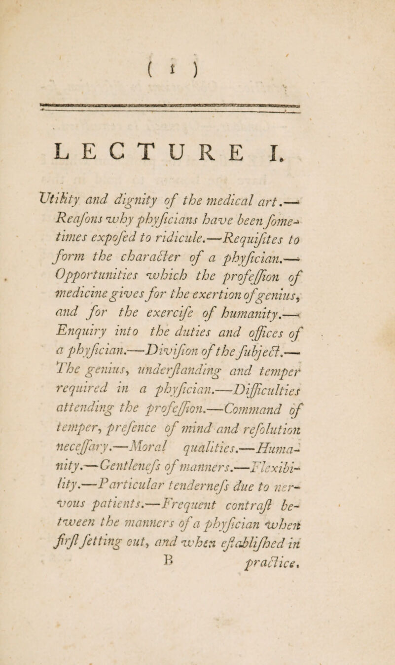 Utility and dignity of the medical art.— ReaJ'ons -why phyftcians have been fome-» times expofed to ridicule.—Requifites to form the character of a phyfician.— Opportunities which the profeffion of medicine gives for the exertion of genius, and for the exercife of humanity.— Enquiry into the duties and offices of a phyfician.—Divifion of thefubjecl.— 7 he genius, underfunding and temper required in a phyfician.—Difficulties attending the profeffion.—Command of temper, prefence of mind and refolution neceffiary.—Moral qualities.—Huma¬ nity.— Gentlencfs of manners.—Flexibi¬ lity.—Particular tendernefs due to ner¬ vous patients.—Frequent contraf be¬ tween the manners of a phyfician when frffitting cut, and when efablijhed in R praclice.