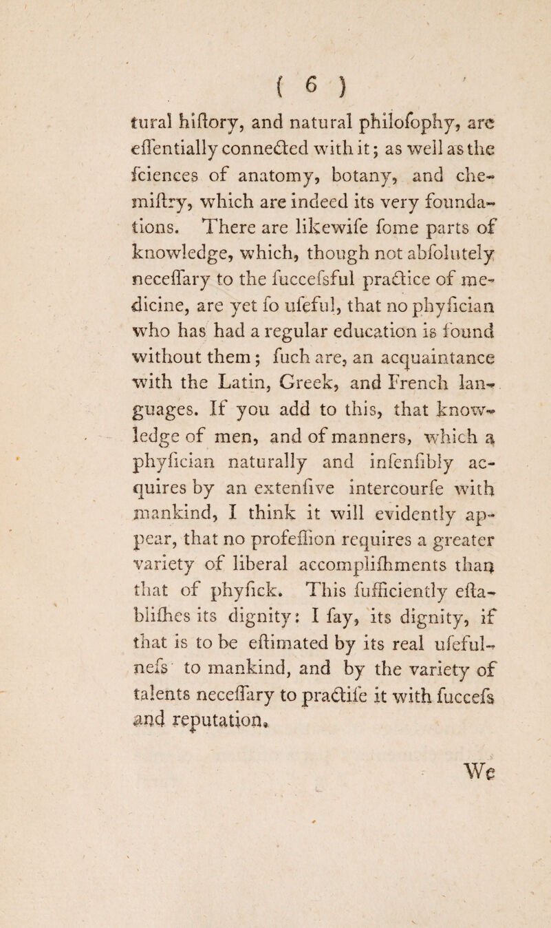 iural hiflory, and natural philofophy, are effentially conneded with it; as well as the fciences of anatomy, botany, and die- miftry, which are indeed its very founda¬ tions. There are likewife fome parts of knowledge, which, though not abfolutely neceflary to the fuccefsful pradice of me¬ dicine, are yet fo ufeful, that no phyfician who has had a regular education is found without them; fuch are, an acquaintance with the Latin, Greek, and French lan¬ guages. If you add to this, that know¬ ledge of men, and of manners, which a phyfician naturally and infenfibly ac¬ quires by an extenfive intercourfe with mankind, I think it will evidently ap¬ pear, that no profeflion requires a greater variety of liberal accomplilhments than that of phyfick. This fufficiently efla- blifhes its dignity: I fay, its dignity, if that is to he eflimated by its real ufeful- nefs to mankind, and by the variety of talents neceffary to pradifc it with fuccefs and reputation. We
