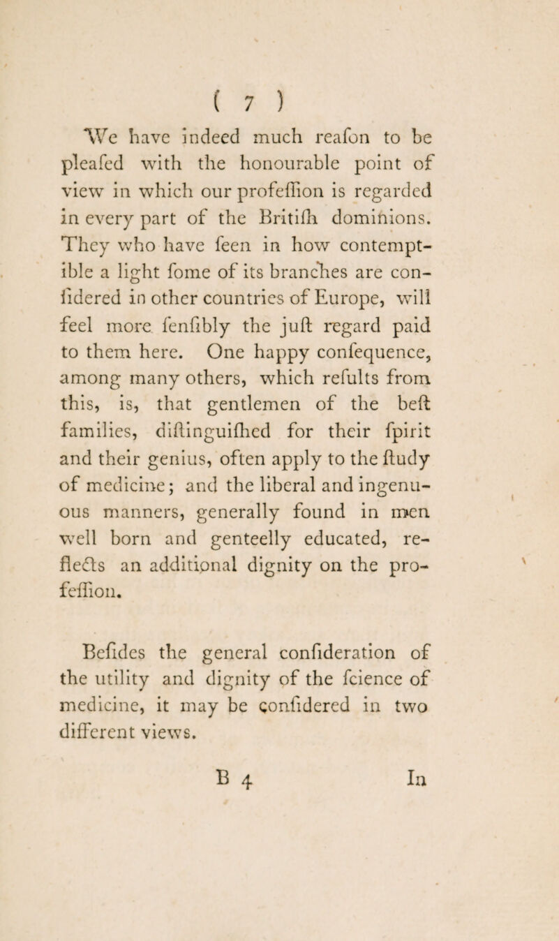 We have indeed much reafon to be pleafed with the honourable point of view in which our profefiion is regarded in every part of the Britilh dominions. They who have feen in how contempt¬ ible a light fome of its branches are con- iidered in other countries of Europe, will feel more fenfibly the juft regard paid to them here. One happy confequence, among many others, which refults from this, is, that gentlemen of the beft famil ies, diftinguiftied for their fpirit and their genius, often apply to the ftudy of medicine; and the liberal and ingenu¬ ous manners, generally found in men well born and genteelly educated, re- flefts an additional dignity on the pro- feffion. Beildes the general confideration of the utility and dignity of the fcience of medicine, it may be confidered in two different views. B 4 la