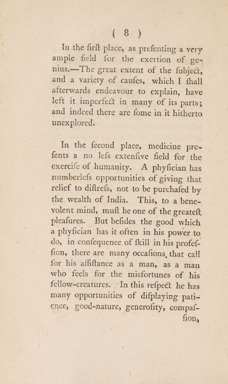 In the firft place, as preferring a very ample field for the exertion of ge-> nuis.—The great extent of the fubjed, and a variety of caufes, which I fhali afterwards endeavour to explain, have left it impeded in many of its parts; and indeed there are fome in it hitherto unexplored. In the fecond place, medicine pre¬ sents a no lefs extenfive field for the exercife of humanity. A phyfician has numberlefs opportunities of giving that relief to diftrefs, not to be purchafed by the wealth of India. This, to a bene¬ volent mind, muft be one of the greateft. pleafures. But befides the good which a phyfician has it often in his power to do, in confequence of fkill in his profef- fion, there are many occafions. that call for his aififtance as a man, as a man who feels for the misfortunes of his fellow-creatures. In this refped he has many opportunities of difplaying pati¬ ence, good-nature, generofity, compaf- fion,