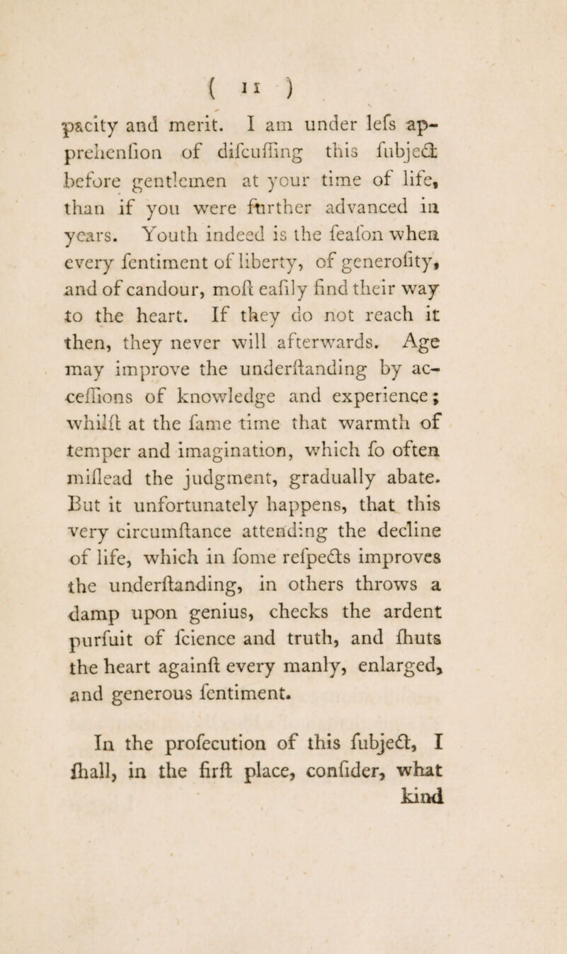 p&city and merit. I am under lefs ap- prehenfion of difcufiing this fubjedfc before gentlemen at your time of life, than if you were further advanced in years. Youth indeed is the feafon when every fcntiment of liberty, of generofity, and of candour, mofi eafily find their way to the heart. If they do not reach it then, they never will afterwards. Age may improve the underifanding by ac- eefiions of knowledge and experience; whilft at the fame time that warmth of temper and imagination, wrhich fo often miflead the judgment, gradually abate. But it unfortunately happens, that this very circumftance attending the decline of life, which in fome refpedfs improves the underifanding, in others throws a damp upon genius, checks the ardent purfuit of fcience and truth, and fhuts the heart againlf every manly, enlarged, and generous fcntiment. In the profecution of this fubjedt, I ihall, in the firft place, confider, what kind