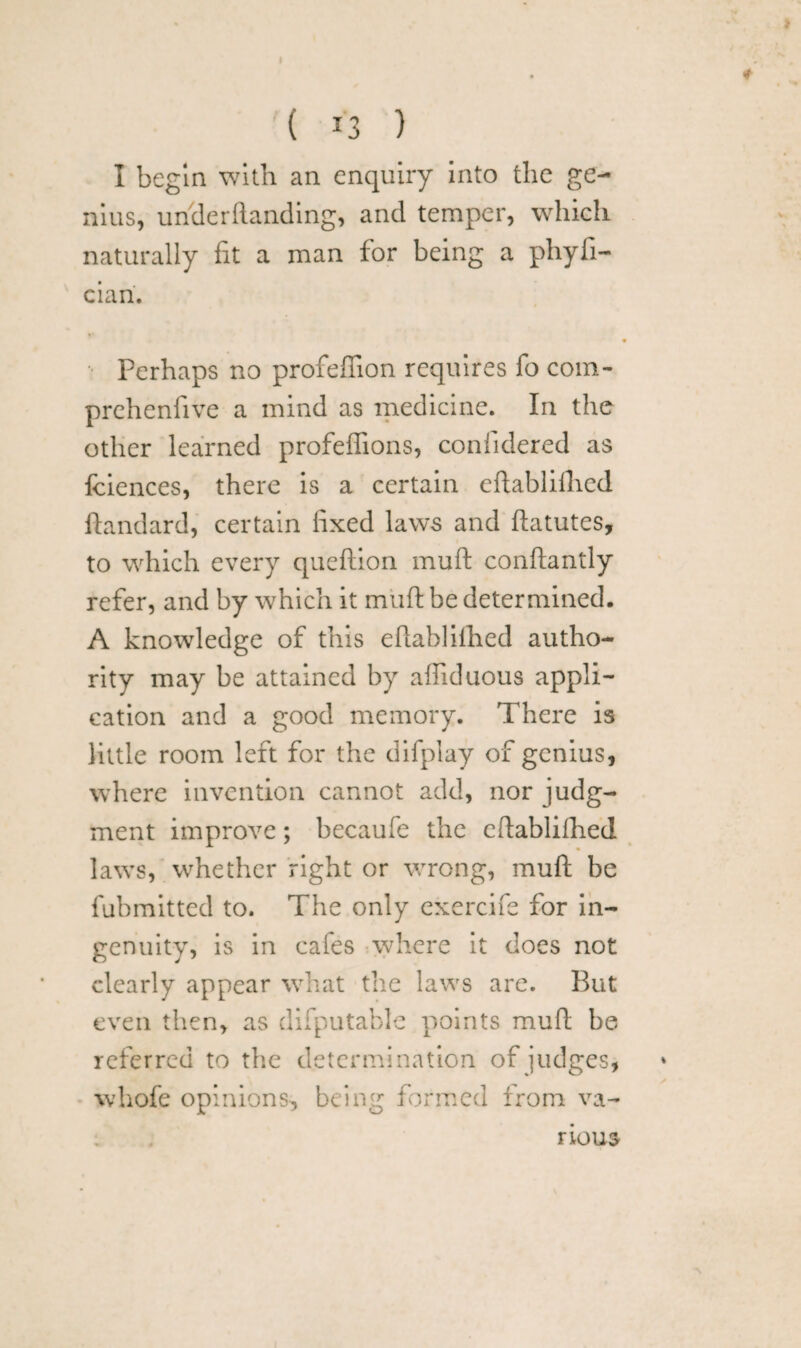 I begin with an enquiry into the ge¬ nius, under (landing, and temper, which naturally fit a man for being a pliyfi- eiari. Perhaps no profeffion requires fo com- prehenfive a mind as medicine. In the other learned profeffions, confidered as fciences, there is a certain eftablilhed ftandard, certain fixed laws and ftatutes, to which every queftion muft conftantly refer, and by which it muft be determined. A knowledge of this eftablilhed autho¬ rity may be attained by affiduous appli¬ cation and a good memory. There is little room left for the difplay of genius, where invention cannot add, nor judg¬ ment improve; becaule the eftablilhed laws, whether right or wrong, muft be fubmitted to. The only exercife for in¬ genuity, is in cafes where it does not clearly appear what the laws are. But even then, as difputable points muft be referred to the determination of judges, whofe opinions, being formed from va¬ rious