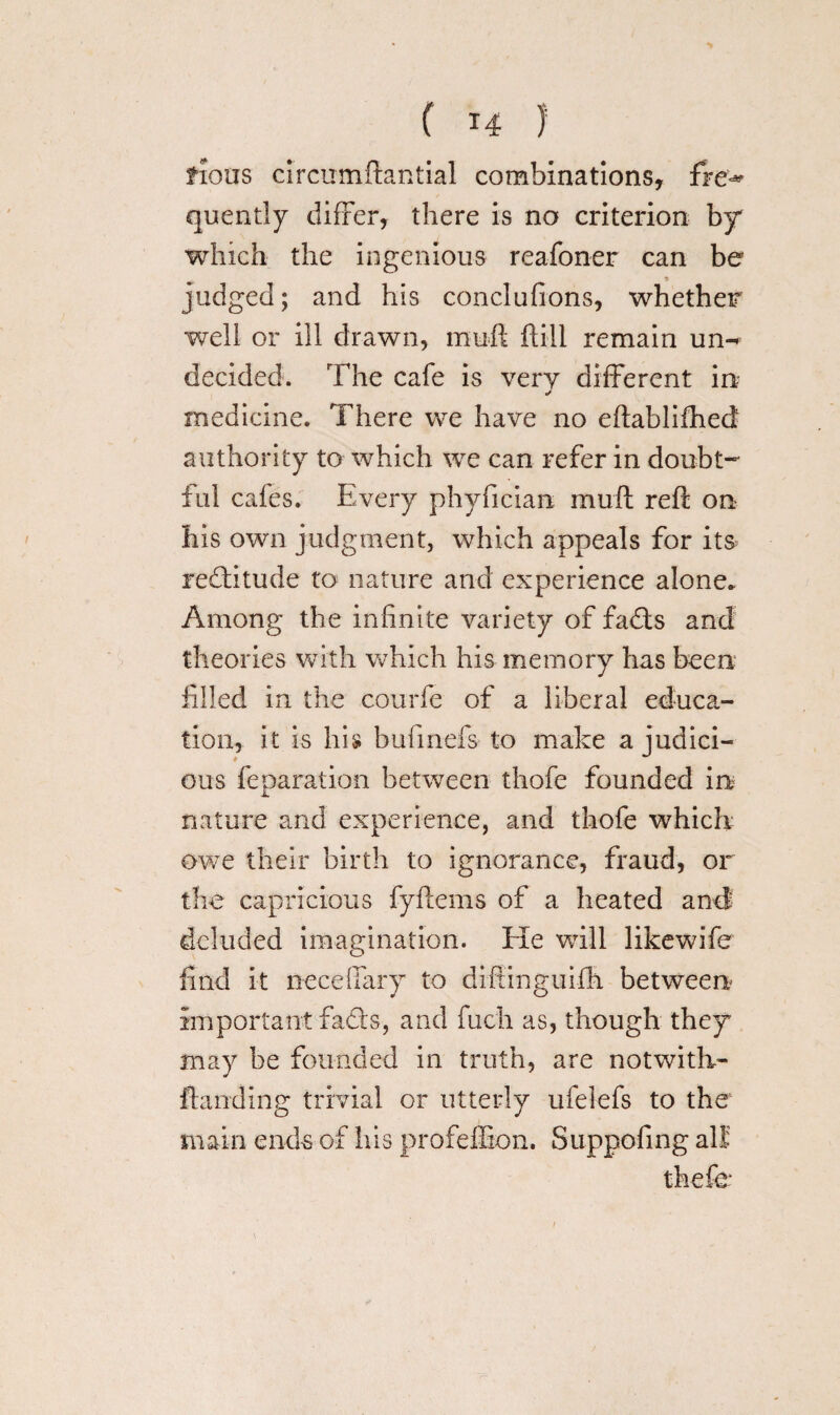 ( *4 ) fious circumftantial combinations, fre^ quently differ, there is no criterion by which the ingenious reafoner can be * judged; and his conclufions, whether well or ill drawn, mu ft ftill remain un^ decided. The cafe is very different in- J medicine. There we have no eftablifhed authority to which we can refer in doubt¬ ful cafes. Every phyfician mud reft on his own judgment, which appeals for its reditude to nature and experience alone* Among the infinite variety of fads and theories with which his memory has been filled in the courfe of a liberal educa¬ tion, it is his bufmefs to make a judici¬ ous feparation between thofe founded in nature and experience, and thofe which owe their birth to ignorance, fraud, or the capricious fyftems of a heated and' deluded imagination. Ele will likewife find it necelfary to diftinguifh between important fads, and fuch as, though they may be founded in truth, are notwith- Handing trivial or utterly ufelefs to the main ends of his profeflion. Suppofing all thefe i