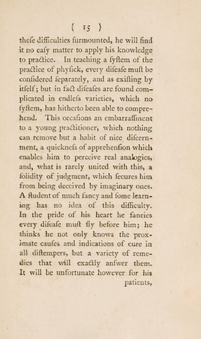 thefe difficulties furmounted, he will find it no eafy matter to apply his knowledge to practice. In teaching a fyftem of the practice of phyfick, every difeafe muft be confidered feparately, and as exifiing by itfelf; but in fa ft difeafes are found com¬ plicated in endlefs varieties, which no fyftem, has hitherto been able to compre¬ hend. This occafions an embarr aliment to a young practitioner, which nothing can remove but a habit of nice difeern- ment, a quicknefs of apprehenfion which enables him to perceive real analogies, and, what is rarely united with this, a folidity of judgment, which fecures him from being deceived by imaginary ones. A ftudent of much fancy and fome learn¬ ing has no idea of this difficulty. In the pride of his heart he fancies every difeafe muft fly before him; he thinks he not only knows the prox¬ imate caufes and indications of cure in all diftempers, but a variety of reme¬ dies that will exa&ly anfwer them. It will be unfortunate however for his patients,