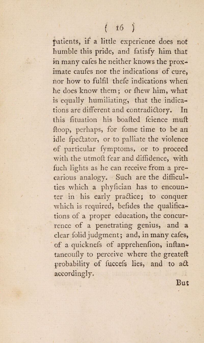 ( ) patients, if a little experience does not humble this pride, and fatisfy him that in many cafes he neither knows the prox¬ imate caufes nor the indications of cure* nor how to fulfil thefe indications when he does know them; or fhew him, what is equally humiliating, that the indica¬ tions are different and contradictory. In this fituation his boafted fcience mull ftoop, perhaps, for fome time to be an idle fpectator, or to palliate the violence of particular fymptoms, or to proceed with the utrnoft fear and diffidence, with fuch lights as he can receive from a pre¬ carious analogy. Such are the difficul¬ ties wThich a phyfician has to encoun¬ ter in his early pra&ice; to conquer which is required, befides the qualifica¬ tions of a proper education, the concur¬ rence of a penetrating genius, and a clear folid judgment; and, in many cafes, of a quicknefs of apprehenfion, inftan-* taneoully to perceive wrhere the greateft probability of fuccefs lies, and to adt accordingly. But