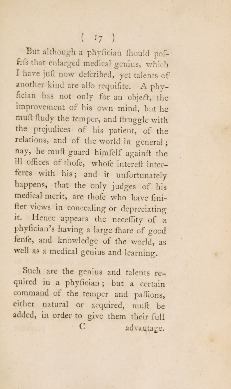 But although a phyfician fhould pof- fcfs that enlarged medical genius, which I have juft now defcribed, yet talents of another kind are alfo requifite. A phy¬ fician has not only for an objeft, the improvement of his own mind, but he muft ftudy the temper, and ftruggle with the prejudices of his patient, of the ldations, and of the world in general ; nay, he muft guard himfelf againft the ill offices of thofe, whole intereft inter- feies with his; and it unfortunately happens, that the only judges of his medical merit, are thofe who have fini- ftcr views in concealing or depreciating it. Hence appears the neceflity of a phyfician’s having a large fhare of good fenle, and knowledge of the world, as well as a medical genius and learning. Such are the genius and talents re¬ quired in a phyfician; but a certain command of the temper and paflions, either natural or acquired, muft be added, in order to give them their full C advantage.