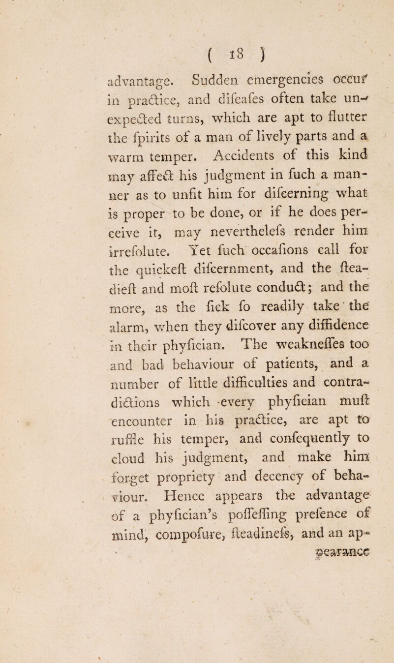 / { 18 J advantage. Sudden emergencies occur in practice, and difeafes often take un- expeded turns, which are apt to flutter the fpirits of a man of lively parts and a warm temper. Accidents of this kind may affed his judgment in fuch a man* ner as to unfit him for difeerning what is proper to be done, or if he does per¬ ceive it, may neverthelefs render him irrefolute. Yet fuch occafions call for the quickeft difcernment, and the flea- di-eft and moft refolute eondud; and the more, as the fick fo readily take' the alarm, when they difcover any diffidence in their phyfician. The weakneffes too and bad behaviour of patients, and a number of little difficulties and contra- didions which every phyfician muft encounter in his pradice, are apt to ruffle his temper, and confequentiy to cloud his judgment, and make him forget propriety and decency of beha¬ viour. Hence appears the advantage of a phyfician’s poffeffing prefence of mind, compofure, fteadinefe, and an ap¬ pearance