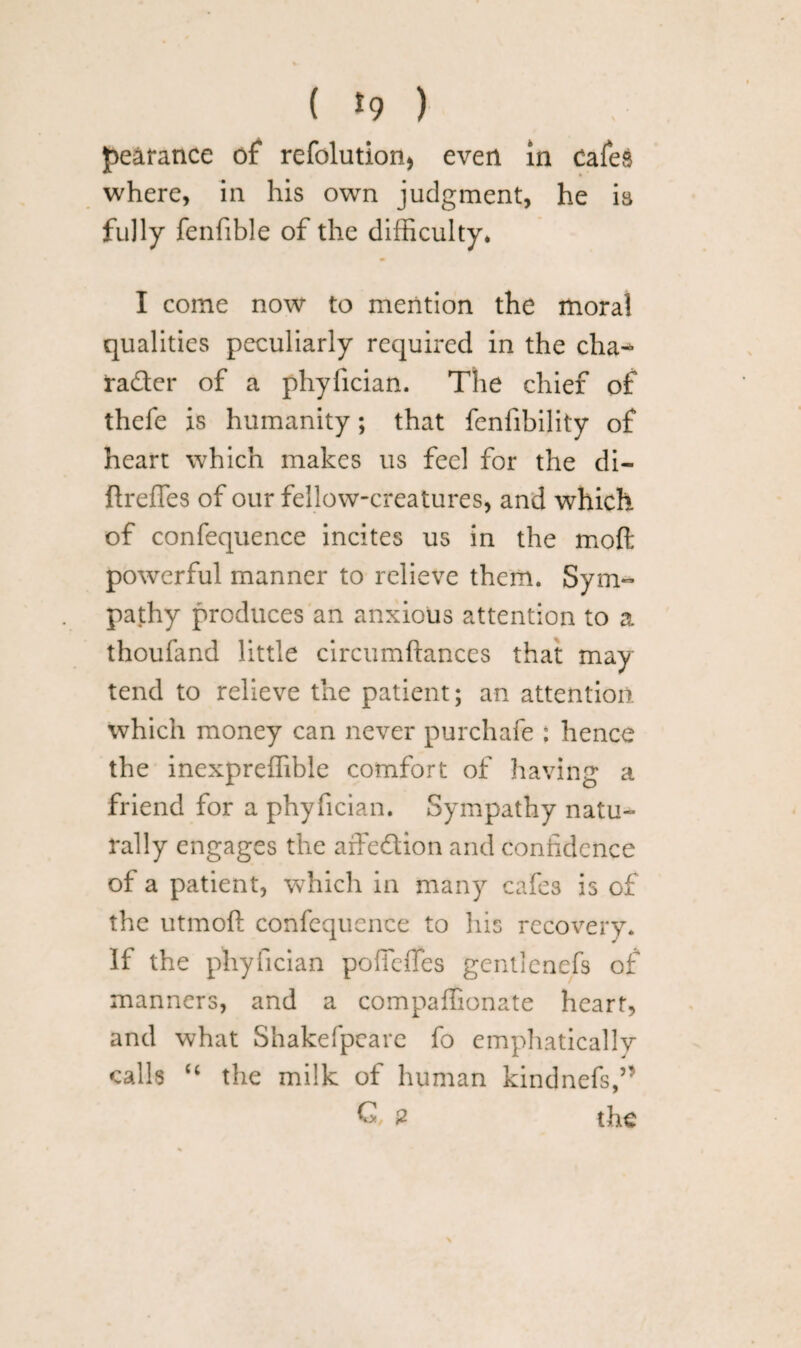 ( *9 ) pearance of refolution* even in cafes where, in his own judgment, he is fully fenfible of the difficulty. I come now to mention the moral qualities peculiarly required in the cha^ fader of a phyfician. The chief of thefe is humanity; that fenfibility of heart which makes us feel for the di- ftreffes of our fellow-creatures, and which of confequence incites us in the mod powerful manner to relieve them. Sym¬ pathy produces an anxious attention to a thoufand little circumftances that may tend to relieve the patient; an attention which money can never purchafe : hence the inexpreffible comfort of having a friend for a phyfician. Sympathy natu¬ rally engages the affedion and confidence of a patient, which in many cafes is of the utmoft confequence to his recovery* If the phyfician pofieffes gentlenefs of manners, and a compaffionate heart, and what Shakefpeare fo emphatically calls “ the milk of human kindnefs,” G, 2 the