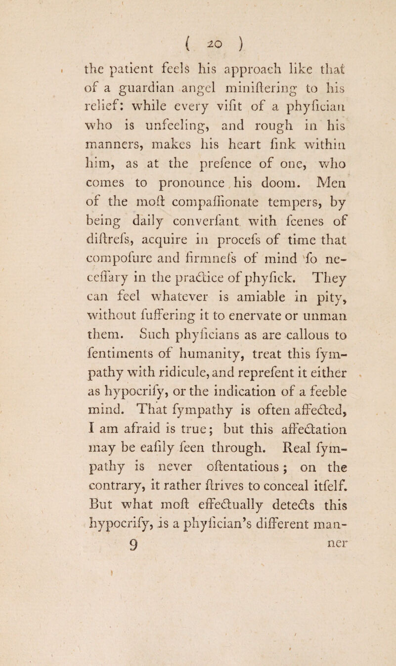 ( ( ) the patient feels his approach like that of a guardian angel miniftering to his relief: while every vifit of a phylician who is unfeeling, and rough in his manners, makes his heart fink within him, as at the prefence of one, who comes to pronounce his doom. Men of the moil: compaflionate tempers, by being daily converfant. with fcenes of diftrefs, acquire in procefs of time that compofure and fir nine Is of mind To ne¬ edlin'y in the pradtice of phyfick. They can feel whatever is amiable in pity, without buffering it to enervate or unman them. Such phylicians as are callous to fentiments of humanity, treat this fym- pathy with ridicule, and reprefent it either as hypocrify, or the indication of a feeble mind. That fympathy is often affedfed, I am afraid is true; but this affedfation may be eafily feen through. Real fym¬ pathy is never oftentatious; on the contrary, it rather ftnves to conceal itfelf. But what moft effedfually detedls this hypocrify, is a phylician’s different man- 9 net* f /