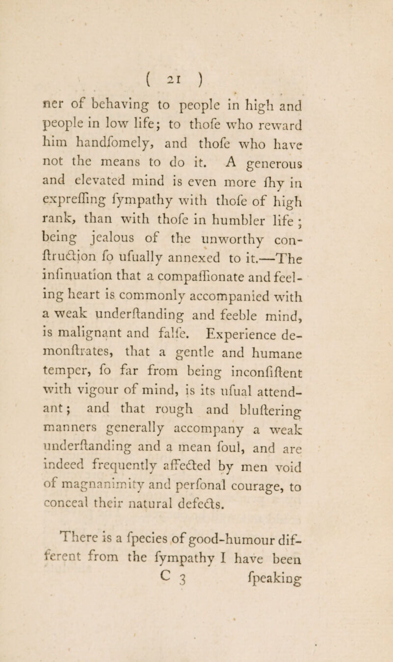 0 • • ner of behaving to people in high and people in low life; to thofe who reward him handfomely, and thofe who have not the means to do it. A generous and elevated mind is even more fhy in exprefling fympathy with thofe of high rank, than with thofe in humbler life ; being jealous of the unworthy con- ftru&ion fo ufually annexed to it.—The infatuation that a compaffionate and feel¬ ing heart is commonly accompanied with a weak underflanding and feeble mind, is malignant and falfe. Experience de- monftrates, that a gentle and humane temper, fo far from being inconfiflent with vigour of mind, is its ufual attend¬ ant ; and that rough and bluflerinp- manners generally accompany a weak underflanding and a mean foul, and are indeed frequently affedled by men void of magnanimity and perfonal courage, to conceal their natural defedts. There is a fpecies of good-humour dif¬ ferent from the fympathy I have been C 3 fpeaking