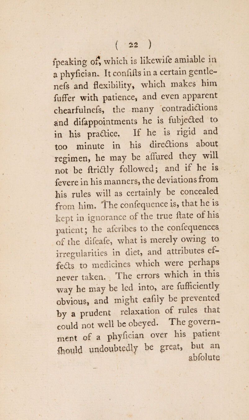 {peaking o£ which is iikewife amiable in a phyfician. It confifls in a certain gentle- nefs and flexibility* which makes him fuffer with patience, and even apparent chearfulnefs, the many contradidions and difappointments he is fubjeded to in his pradice. If he is rigid and too minute in his diredions about regimen* he may be affured they will not be ftridly followed; and if he is fevere in his manners, the deviations from his rules will as certainly be concealed from him* The confecjuence is* that he is kept in ignorance of the true ftate of his patient; he alcribes to the comecpxemes of the difeafe, what is merely owing to irregularities in diet* and attributes ex- feds to medicines which were perhaps never taken. The errors which in this way he may be led into* ar e fufficiently obvious* and might eafily be prevented by a prudent relaxation of rules that could not well be obeyed. The govern¬ ment of a phyfician over his patient Ihoidd undoubtedly be great* but an abfolute