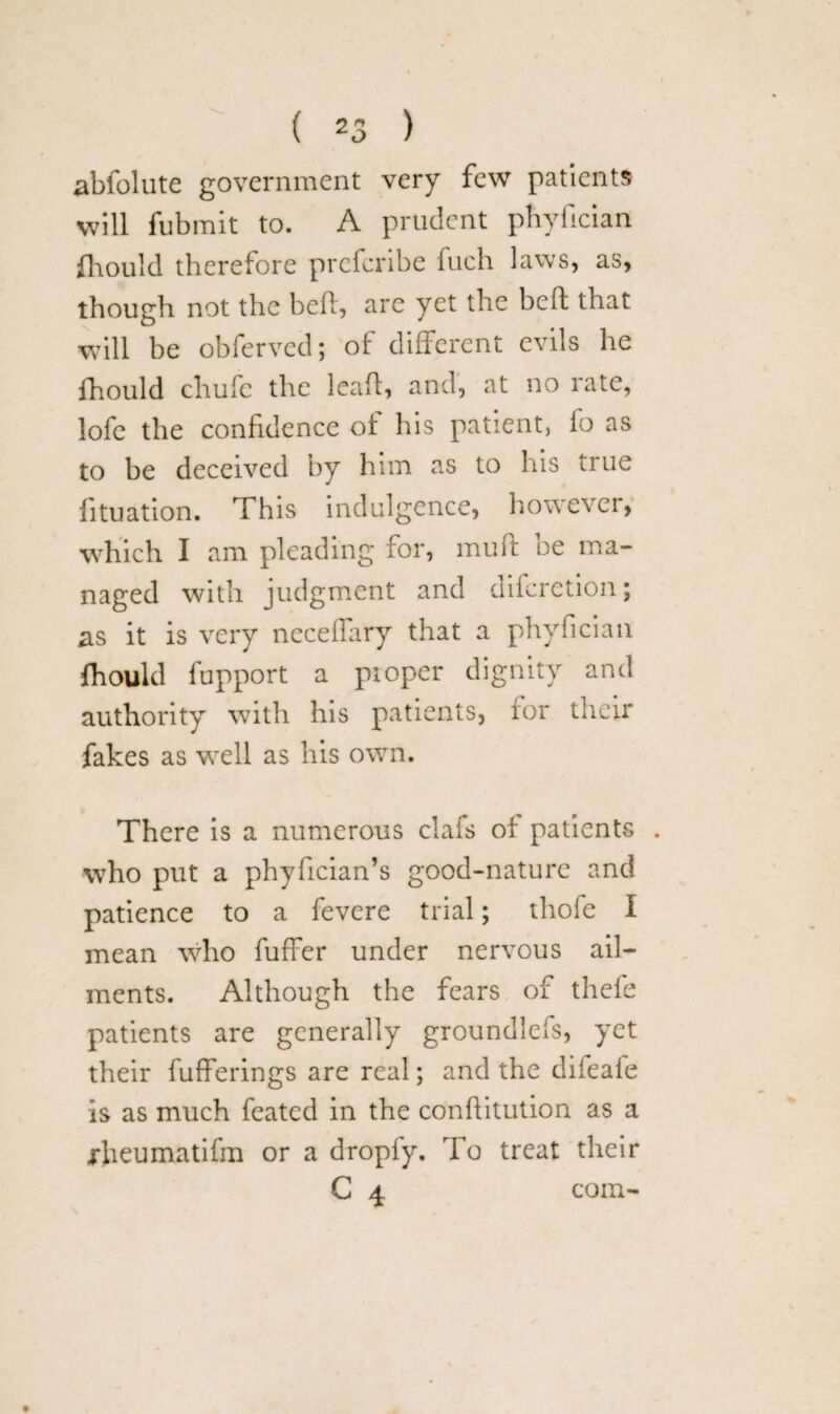abfolute government very few patients will fubmit to. A prudent phyfician fhould therefore prefcribe fuch laws, as, though not the beh, are yet the heft that will be obferved; of different evils he fhould chufe the lead, and, at no rate, lofe the confidence ol his patient, fo as to be deceived by him as to his true fituation. This indulgence, howevci, which I am pleading for, mult be ma¬ naged with judgment and difcretion; as it is very neceffary that a phyfician fhould fupport a pioper dig authority with his patients, for their fakes as well as his own. There is a numerous clafs of patients . who put a phyfician’s good-nature and patience to a fevere trial; thofe I mean who fuffer under nervous ail¬ ments. Although the fears of thefe patients are generally groundlefs, yet their fufferings are real; and the difeafe is as much feated in the conftitution as a jrheumatifm or a dropfy. To treat their C 4 com-