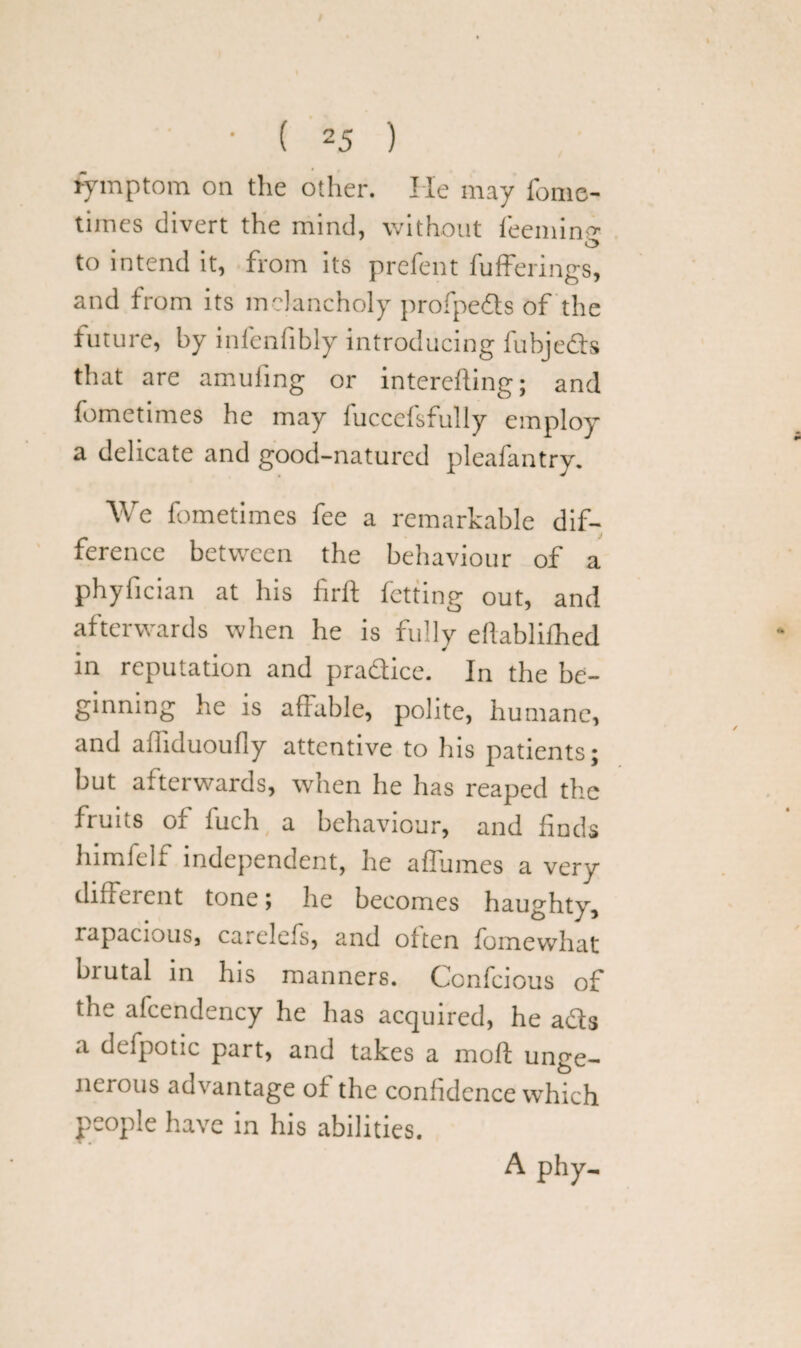 fymptom on the other. He may fome- times divert the mind, without feemine O to intend it, from its prefent fufferings, and from its melancholy profpeds of the future, by infenfibly introducing fubjeds that are amufing or interefting; and fometimes he may fuccefsfully employ a delicate and good-natured pleafantrv. We fometimes fee a remarkable dif¬ ference between the behaviour of a phyfician at his firft fetting out, and afterwards when he is fully ellablithed in reputation and pradice. In the be¬ ginning he is affable, polite, humane, and alliduoufly attentive to his patients; but afterwards, when he has reaped the fruits of iuch a behaviour, and finds himfelf independent, he affumes a very different tone; he becomes haughty, rapacious, carelcls, and often fomewhat biutal in his manners. Confcious of the afcendency he has acquired, he ads a deipotic part, and takes a moft unge¬ nerous advantage of the confidence which people have in his abilities. A phy-