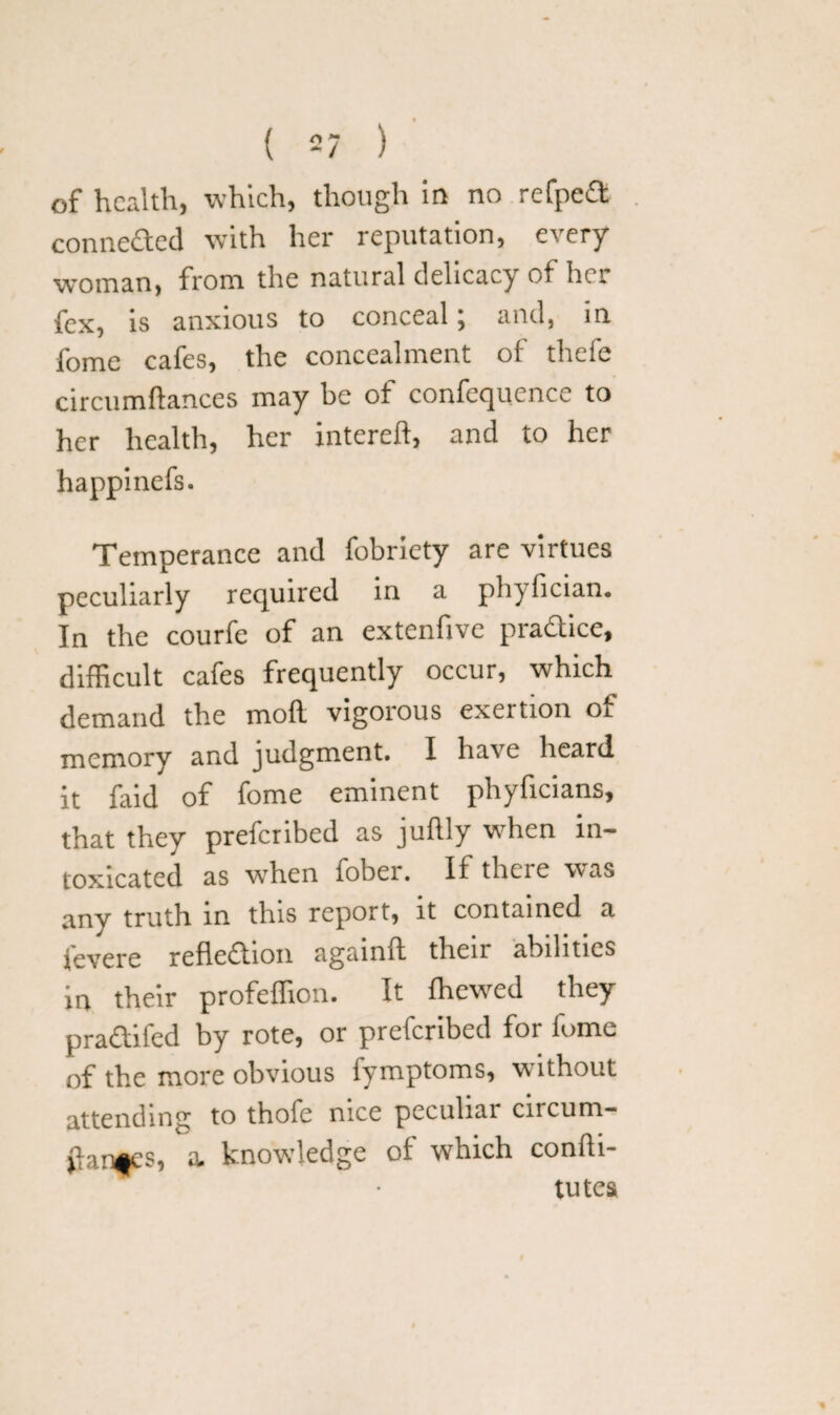 of health, which, though in no refpeCt connected with her reputation, every woman, from the natural delicacy of her fex, is anxious to conceal; and, in fome cafes, the concealment of thefe circumftances may he of confequence to her health, her intereft, and to her happinefs. Temperance and fobriety are virtues peculiarly required in a phyfician. In the courfe of an extenfivc practice, difficult cafes frequently occur, which demand the mod vigorous exertion of memory and judgment. I have heard it faid of fome eminent phyficians, that they prefer ibed as juflly when in¬ toxicated as when fober. If there was any truth in this report, it contained a ievere reflection againft their abilities in their profeffion. It {hewed they pradtifed by rote, or prefcribed for ionic of the more obvious fymptoms, without attending to thofe nice peculiar circum¬ stances, a. knowledge of which conhi- tutes