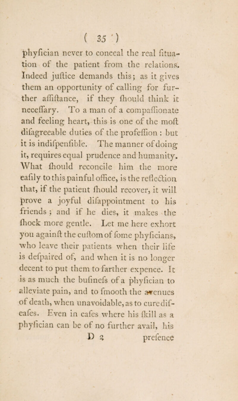 phyfician never to conceal the real filia¬ tion of the patient from the relations. Indeed juflice demands this; as it gives them an opportunity of calling for fur¬ ther affiftance, if they fhould think it necelTary. To a man of a compaffionate and feeling heart, this is one of the mofl difagreeable duties of the profeffion : but it is indifpenfible. The manner of doing it, requires equal prudence and humanity. What fhould reconcile him the more eafily to this painful office, is the relle&ion that, if the patient fhould recover, it will prove a joyful difappointment to his friends ; and if he dies, it makes the fhock more gentle. Let me here exhort you againft the cuflomof lome phyficians, who leave their patients when their life is defpaired of, and when it is no longer decent to put them to farther expence. It is as much the buhnefs of a phyfician to alleviate pain, and to fmooth the avenues of death, when unavoidable, as to curedif- eafes. Even in cafes where his fid 11 as a phyfician can be of no further avail, his D % prefence