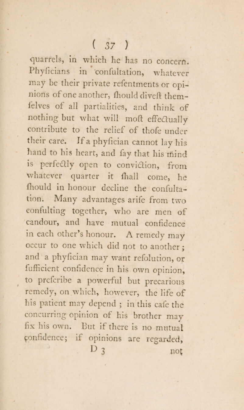 f quarrels, in which he has no concern. Phyficians in confultation, whatever may be their private refentments or opi¬ nions of one another, fhould divert them¬ selves of all partialities, and think of nothing but what will mod effedually contribute to the relief of thofe under their care. If a phyfician cannot lay his hand to his heart, and fay that his mind is perfectly open to convidion, from whatever quarter it fhall come, he Should in honour decline the confulta¬ tion. Many advantages arife from two eonfulting together, who are men of candour, and have mutual confidence in each other’s honour. A remedy may occur to one which did not to another; and a phyfician may want refolution, or Sufficient confidence in his own opinion, to preferibe a powerful but precarious remedy, on which, however, the life of his patient may depend ; in this cafe the concurring opinion of his brother mav fix his own. But if there is no mutual Confidence; if opinions are regained, ^ 3 no?