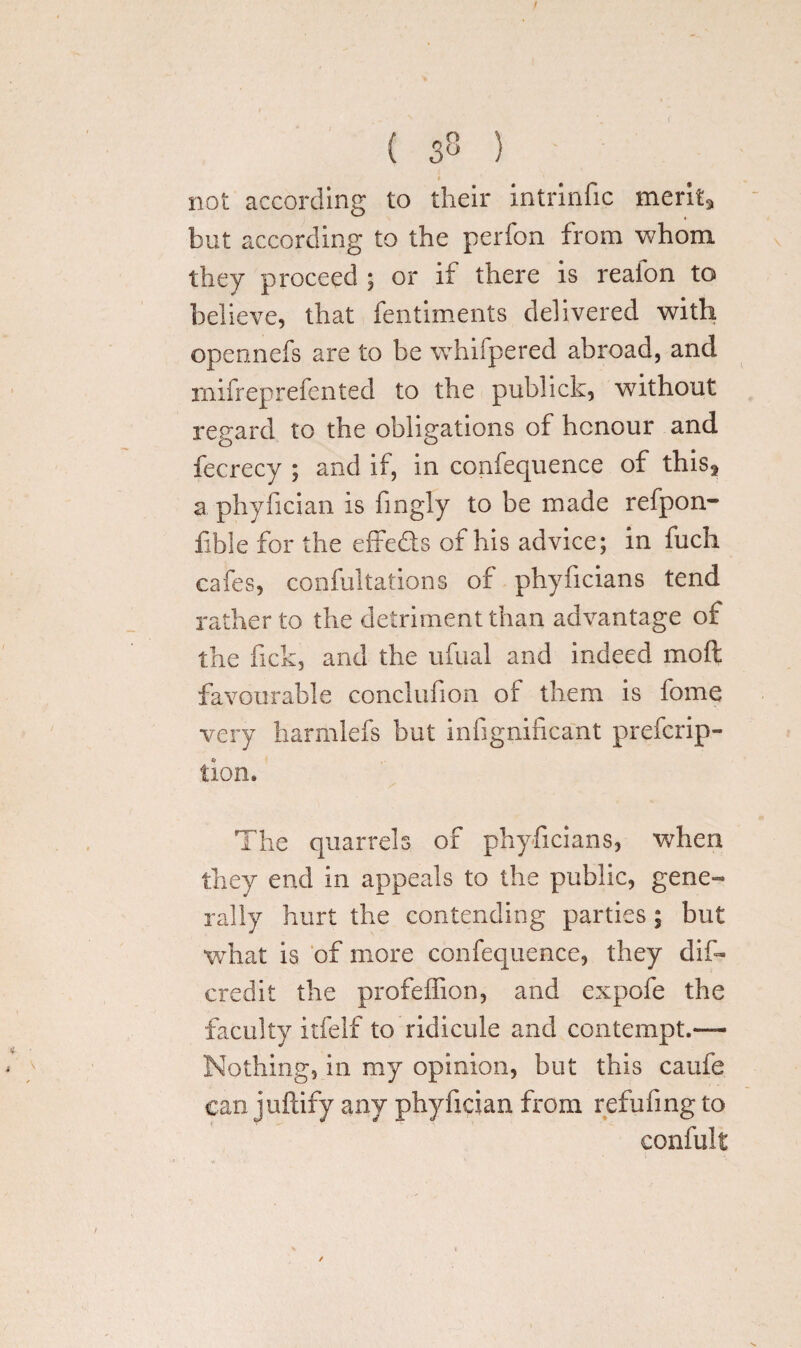 ( 33 } not according to their intrinfic merit* but according to the perfon from whom they proceed ; or if there is reaion to believe, that fentiments delivered with opennefs are to be whifpered abroad, and mifreprefented to the publick, without regard to the obligations of honour and fecrecy ; and if, in confequence of this* a phyfician is fingly to be made refpon- fibie for the effe&s of his advice; in fuch cafes, confultations of phyficians tend rather to the detriment than advantage of the fick, and the ufual and indeed moft favourable conclufion of them is fome very harmlefs but infignificant prefcrip- tion. The quarrels of phyficians, when they end in appeals to the public, gene¬ rally hurt the contending parties; but what is of more confequence, they dis¬ credit the profeffion, and expofe the faculty itfelf to ridicule and contempt.— Nothing, in my opinion, but this cauie can juftify any phyfician from refufing to confult