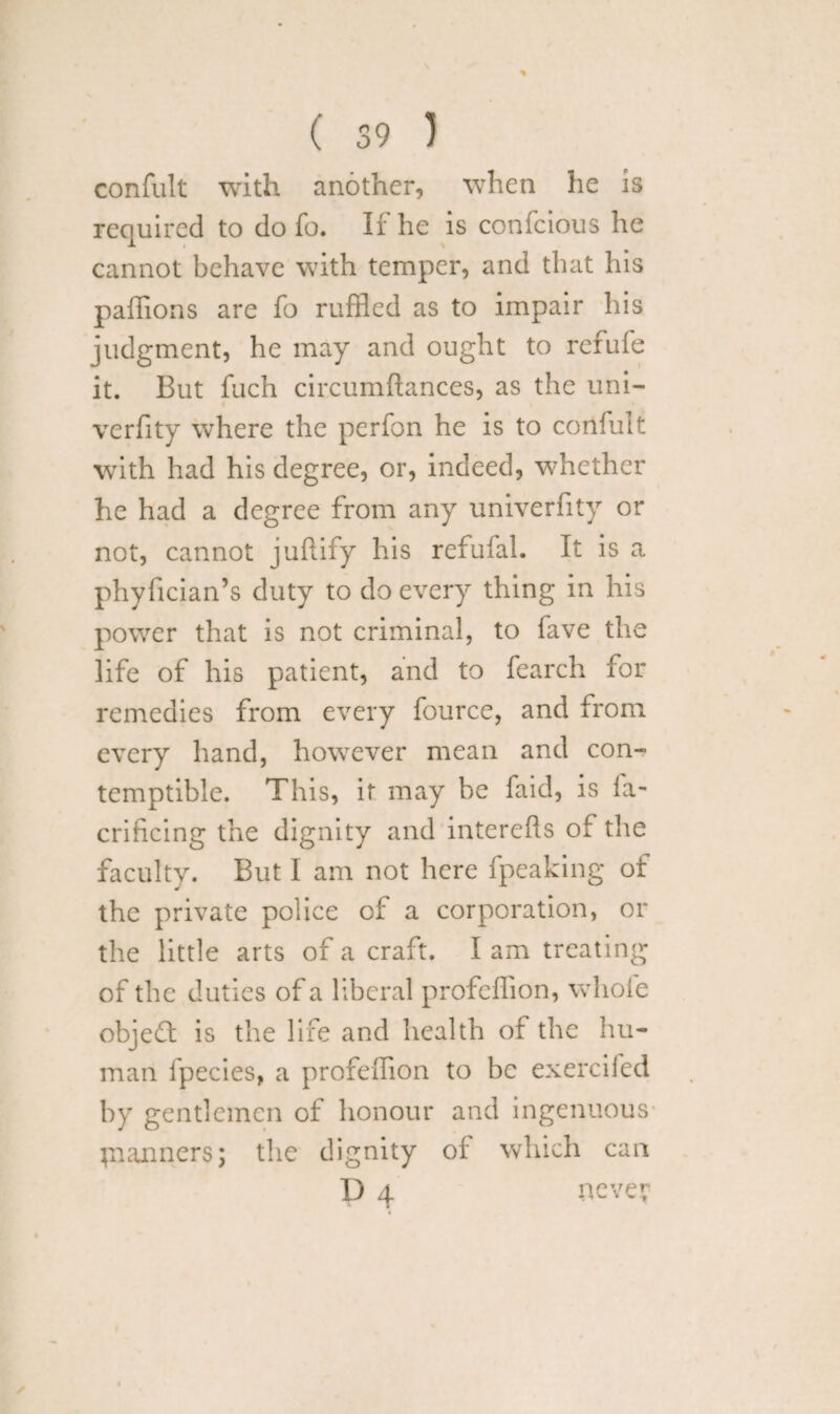 confult with another, when he is required to do fo. If he is confcious he cannot behave with temper, and that his paffions are fo ruffled as to impair his judgment, he may and ought to refufe it. But fuch circumftances, as the uni- verfity where the perfon he is to confult with had his degree, or, indeed, whether he had a degree from any univerfity or not, cannot juftify his refufal. It is a phyfician’s duty to do every thing in his power that is not criminal, to fave the life of his patient, and to fearch for remedies from every fource, and from every hand, however mean and con¬ temptible. This, it may be faid, is fa- crificing the dignity and interefls of the faculty. But I am not here fpeaking of the private police of a corporation, or the little arts of a craft. Iam treating of the duties of a liberal profeflion, whole object is the life and health of the hu¬ man fpecies, a profeffion to be exercifed by gentlemen of honour and ingenuous planners; the dignity of which can D 4 neve?