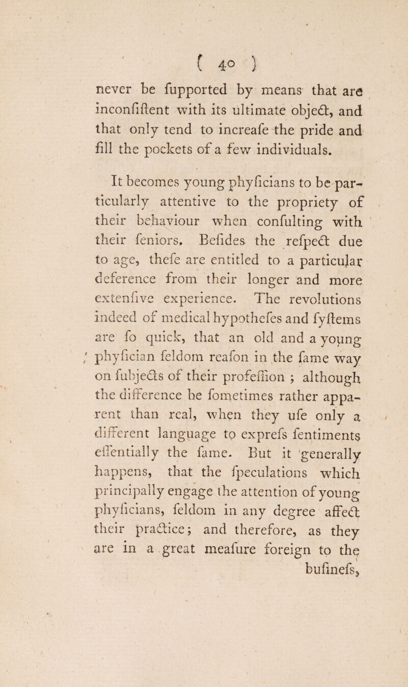 ( 4° ) never be fupported by means that ara inconfiflent with its ultimate objed, and that only tend to increafe the pride and fill the pockets of a few individuals. It becomes young phyficians to be par¬ ticularly attentive to the propriety of their behaviour when confulting with their feniors, Befides. the refped due to age, thefe are entitled to a particular deference from their longer and more extenfive experience. The revolutions indeed of medical hypothefes and fyftems are fo quick, that an old and a young phyfician feldom reafon in the fame way on fubjeds of their profeffion ; although the difference be fometimes rather appa¬ rent than real, when they ufe only a different language to exprefs fentiments efiendaily the lame. But it generally happens, that the fpeculations which principally engage the attention of young phyficians, feldom in any degree affed their pradice; and therefore, as they are in a great meafure foreign to the byfmefss
