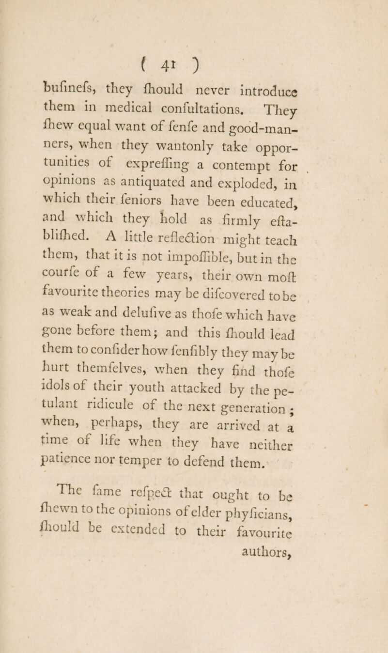 ( 4* ) bufinefs, they fhould never introduce them in medical coniultations. They Ihevv equal want of fenfe and good-man- ne’rs, when they wantonly take oppor¬ tunities of expreffing a contempt for opinions as antiquated and exploded, in which their feniors have been educated, and which they hold as firmly efta- blilhed. A little reflection might teach them, that it is not impoffible, but in the courfe of a few years, their own moll favourite theories may be difeovered to be as WTak and deluiive as thofe which have gone before them; and this fhould lead ihcm to coniider how fenfibly they may be hurt themfelves, when they find thofe idols of their youth attacked by the pe¬ tulant ridicule of the next generation ; when, perhaps, they are arrived at a time of life when they have neither patience nor temper to defend them. The fame refpeCt that ought to be fhewn to the opinions of elder phyficians, fhould be extended to their favourite authors,