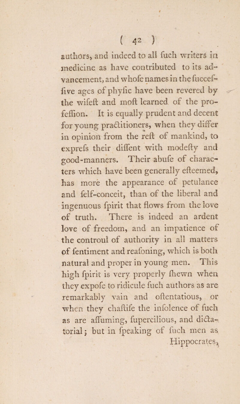 « ( 4* ) authors* and indeed to all fuch writers in, medicine as have contributed to its ad¬ vancement, and whofe names in the fuccef- live ages of phyfic have been revered by the wifeft and mod learned of the pro- feffion. It is equally prudent and decent for young practitioners* when they differ in opinion from the reft of mankind* to exprefs their diffent with modefty and good-manners. Their abufe of charac¬ ters which have been generally efteemed, has more the appearance of petulance and fell-conceit, than of the liberal and Ingenuous fpirit that flows from the love of truth. . There Is indeed an ardent love of freedom* and an impatience of the controul of authority in all matters of fentiment and reafoning, which is both natural and proper in young men. This high fpirit is very properly fhewn when they expofe to ridicule fuch authors as are remarkably vain and oftentatious* or when they chaftife the infolence of fuch as are afliiming* fupercilious, and dicta¬ torial i but in fpeaking of fuch men as Hippocrates*