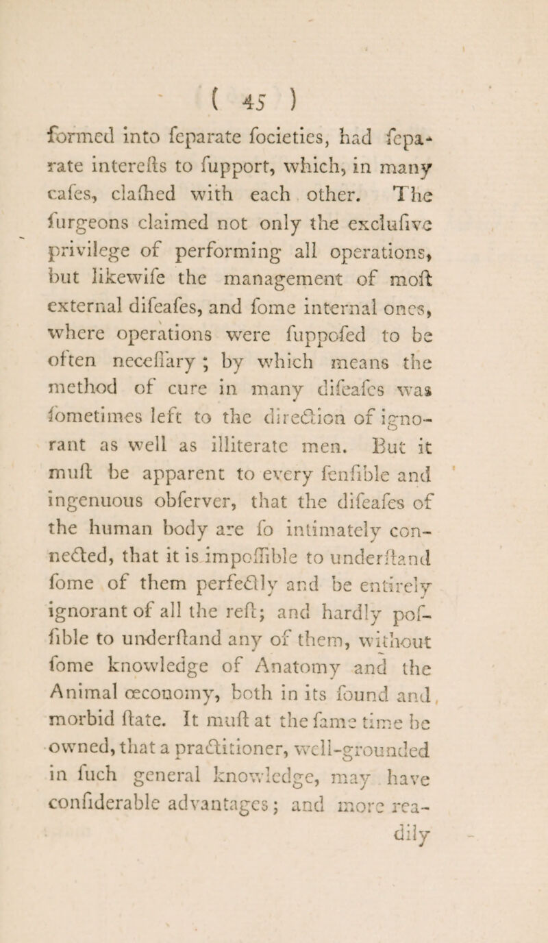 formed into feparate focieties, had fepa- rate interefts to fupport, which, in many cafes, clafhed with each other. The furgeons claimed not only the exclufive privilege of performing all operations, but likewife the management of moft external difeafes, and fome internal ones, where operations were fuppofed to be often necefiary ; by which means the method of cure in many difeafes was fometimes left to the direction of ip-no- O rant as well as illiterate men. But it mull be apparent to every fcnfible and ingenuous obferver, that the difeafes of the human body are fo intimately con¬ nected, that it is impoflible to underfland fome of them perfe&ly and be entirely ignorant of all the reft; and hardly pof- lible to underfland any of them, without fome knowledge of Anatomy and the Animal oeconomy, both in its found and morbid (late. It mufl at the fame time he owned, that a practitioner, well-grounded in fuch general knowledge, may have confiderable advantages; and more rea¬ dily