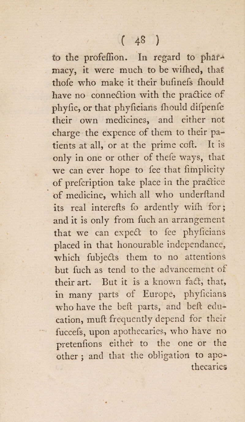 to tlie profeffion. In regard to phan* macy, it were much to be wifhed, that thofe who make it their bufinefs fhould have no connection with the practice of plryfic, or that phyficians fhould difpenfe their own medicines, and either not charge the expence of them to their pa- tients at all, or at the prime coft. It is only in one or other of thefe ways, that we can ever hope to fee that fimplicity of prefcription take place in the practice of medicine, which all who underhand Its real interefts fo ardently wifn for; and it is only from fuch an arrangement that we can exped to fee phyficians placed in that honourable independance, which fubjeds them to no attentions but fuch as tend to the advancement of their art. But it is a known fad, that, in many parts of Europe, phyficians who have the beft parts, and beft edu¬ cation, muft frequently depend for their fuccefs, upon apothecaries, who have no pretenfions either to the one or the other ; and that the obligation to apo¬ thecaries i