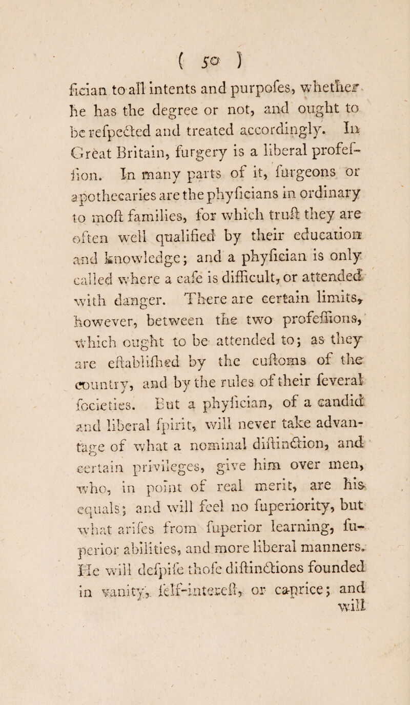 fieian to all intents and purpofes, whether he has the degree or not, and ought to be refpedted and treated accordingly. In Great Britain, furgery is a liberal profef- jion. In many parts of it, iiirgeons or apothecaries are the phyficians in ordinary to mod families, for which trull they are often well qualified by their education and knowledge; and a phyfician is only called where a cafe is difficult, or attended with danger. There are certain limits* however, between the two profefiions, Which ought to be- attended to; as they are eftabiiihed by the cuftoms of the country, and by the rules of their feveral focieties. But a phyhcian, of a candid ar nd liberal fpirit, will never take advan¬ tage of what a nominal diitin&on, and certain privileges, give him over men, who, in point of real merit, are his> equals ; and will feel no fuperiority, but what arifes from fuperior learning, lu- perior abilities, and more liberal manners. He will defpife thofe diftindlions founded in vanity,, lHf-intereft, or caprice; and w’Tt