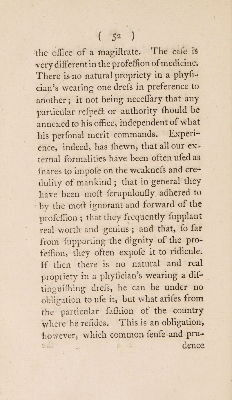 the office of a magiftrate. The cafe h very different in the profeffion of medicine. There ismo natural propriety in a phyfi- cian’s wearing one drels in preference to another; it not being neceffary that any particular refpedt or authority fhould be annexed to his office, independent of what his perfonal merit commands. Experi¬ ence, indeed, has ihewn, that all our ex¬ ternal formalities have been often ufed as » fnares to impofe on the weaknefs and cre¬ dulity of mankind ; that in general they have been moft fcrupuloufly adhered to • bv the moft ignorant and forward of the profeffion ; that they frequently fupplant real worth and genius ; and that, fo far from fupporting the dignity of the pro¬ feffion, they often expofe it to ridicule. If then there is no natural and real propriety in a phyfician’s wearing a dif- tinguifhing drels, he can be under no obligation to ufe it, but what arifes from the particular fafnion of the country where he refides. This is an obligation, however, which common fenfe and pru- *. . dence