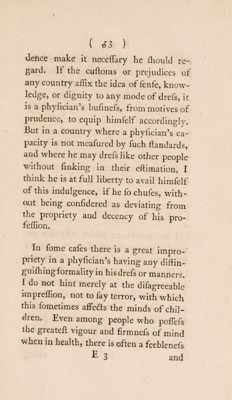 ( £3 ) ilence make it neceflary lie fhould re¬ gard. If the cuftoms or prejudices of any country affix the idea of fenfe, know¬ ledge, or dignity to any mode of drefs, it is a phyfician’s hufinefs, from motives of prudence, to equip himfelf accordingly. But in a country where a phyfician’s ca¬ pacity is not meafured by fuch ftandards, and where he may drefs like other people without finking in their eftimation, I think he is at full liberty to avail himfelf of this indulgence, if he fo chufes, with¬ out being confidered as deviating from the propriety and decency of his pro- feffion. In fome cafes there is a great impro¬ priety in a phyfician’s having any diftin- guiffiingformality in hisdrels or manners. I do not hint merely at the difagreeable impreffion, not to fay terror, with which this fometimes affeds the minds of chil¬ dren. Even among people who poffefs the greateft vigour and firmnefs of mind when in health, there is often a feeblenefs ^ 3 and