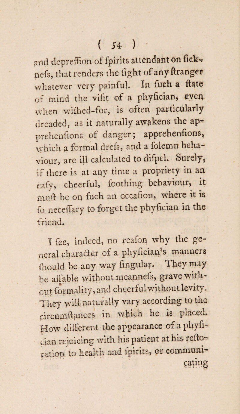 and depreffion of fpirits attendant on fickf nefs, that renders the fight of any ftranger whatever very painful. In fuch a ftate of mind the vifit of a phyfician, even when wiihed-for, is often particularly dreaded, as it naturally awakens the ap-r prehenfions of danger; apprehenfions, which a formal dreis, and a folemn beha¬ viour, are ill calculated to cufpel, Surely, if there is at any time a propriety in an eafy, cheerful, fooihing behaviour, it muft be on fuch an cccafion, where it is fo neceffary to forget the phyfician in the friend. I fee, indeed, no reafon why the ge¬ neral character of a phyfician’s manners finould be any way Angular- They may be affable without meannefs, grave with¬ out formality, and cheerful without levity. They will naturally vary according to the circumfiances m widen he is placed* How different the appearance of a phyfi¬ cian rejoicing with his patient at his reflo- ratlon to health and tpirits, or communi-
