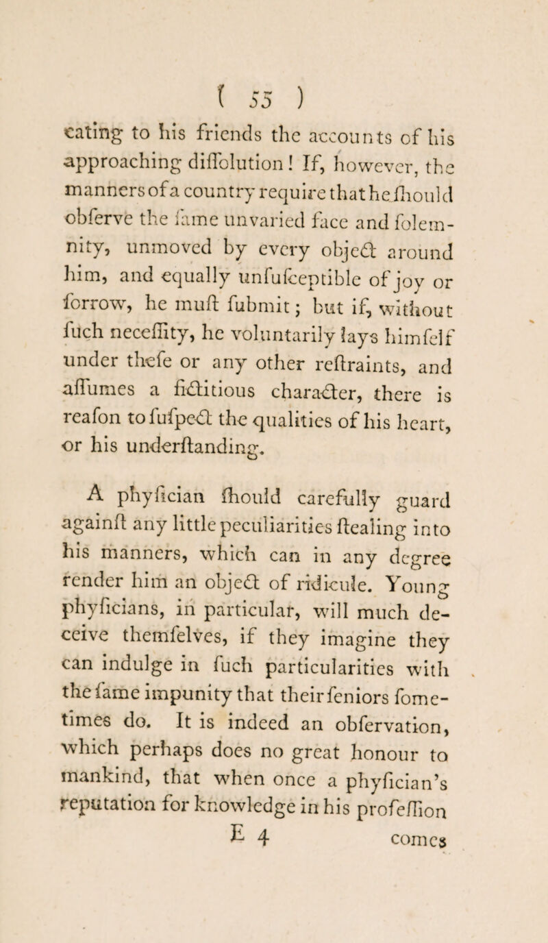 eating to his friends the accounts of his approaching diffolution! If, however, the manners of a country require that heihould obferve the fame unvaried face and folem- nity, unmoved by every objed around him, and equally unfufceptible of joy or forrow, he mud fubmit; but if, without Inch neceffity, he voluntarily lays himfelf under thefe or any other reftraints, and allumes a fiditious character, there is reafon tofufped the qualities of his heart, or his underftanding. A phyfician fhould carefully guard again!! any little peculiarities ftealing into his manners, which can m any degree render him an objed of ridicule. Young phyficians, in particular, will much de¬ ceive themfelves, if they imagine they can indulge in luch particularities with the fame impunity that theirfeniors fome- times do. It is indeed an obfervation, which perhaps does no great honour to mankind, that when once a phyfician’s reputation for knowledge in his profeflion E 4 comes