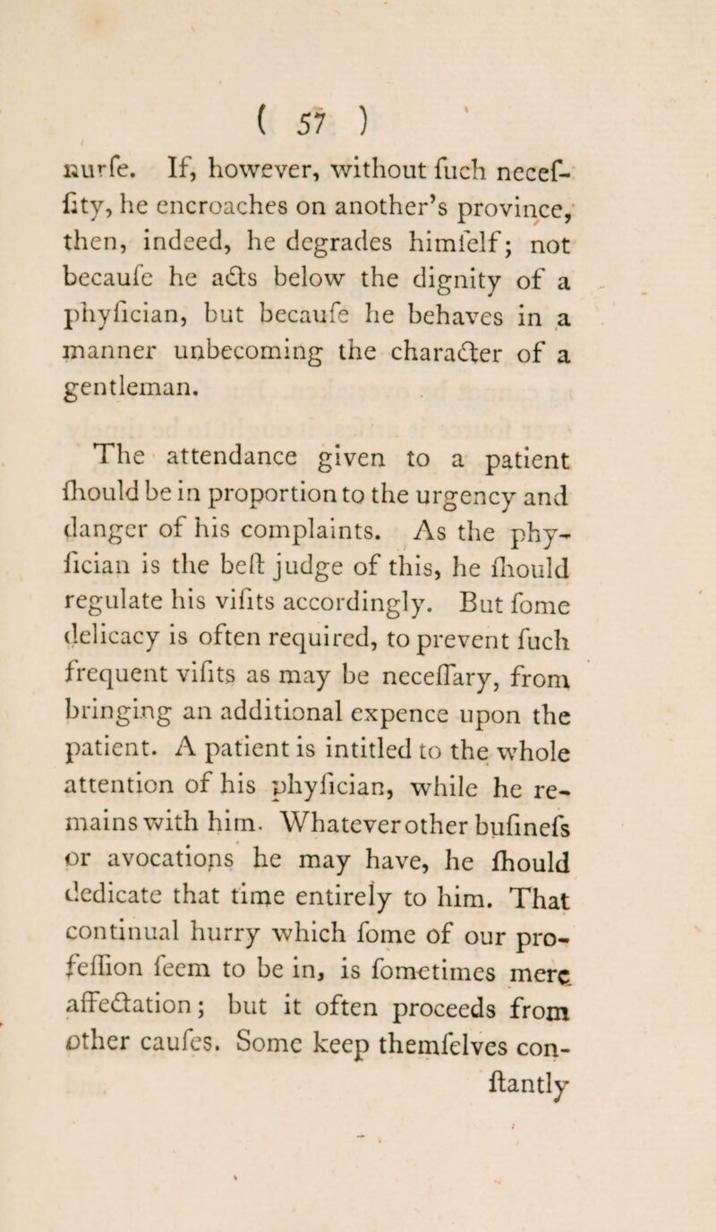 I liurfe. If, however, without fuch nccef- fity, he encroaches on another’s province, then, indeed, he degrades himielf; not becaufe he a£ts below the dignity of a phyfician, but becaufe he behaves in a manner unbecoming the character of a gentleman. The attendance given to a patient fhould be in proportion to the urgency and danger of his complaints. As the phy¬ fician is the befl; judge of this, he mould regulate his vifits accordingly. But fome delicacy is often required, to prevent fuch frequent vifits as may be neceffary, from bringing an additional expence upon the patient. A patient is intitled to the whole attention of his phyfician, while he re¬ mains with him. Whatever other bufinefs or avocations he may have, he fhould dedicate that time entirely to him. That continual hurry which fome of our pro- feffion feem to be in, is fom-etimes mere affectation; but it often proceeds from other caufes. Some keep themfelves con-