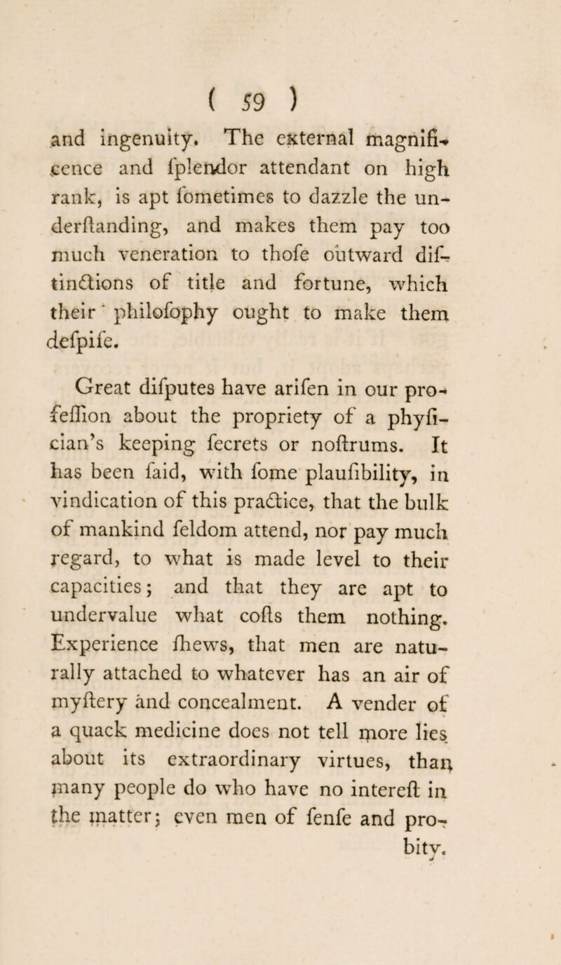 and ingenuity. The external magnifi-* fence and fplendor attendant on high rank, is apt fometimes to dazzle the un- derftanding, and makes them pay too much veneration to thofe outward dif- tindions of title and fortune, which their' philofophy ought to make them defpife. Great difputes have arifen in our pro- feffion about the propriety of a phyfi- cian’s keeping fecrets or noftrums. It has been faid, with fome plaufibility, in vindication of this pradice, that the bulk of mankind feldom attend, nor pay much regard, to what is made level to their capacities; and that they are apt to undervalue what cods them nothing. Experience fhews, that men are natu¬ rally attached to whatever has an air of myftery and concealment. A vender of a quack medicine does not tell more lies about its extraordinary virtues, than many people do who have no interefl in the matter; even men of fenfe and proT bitv.