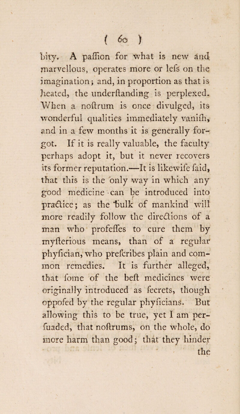 { ) bhy, A paffion for what is new and marvellous, operates more or lefs on the imagination; and, in proportion as that is heated, the underftandimg is perplexed. When a noftrum is once divulged, its wonderful qualities immediately v-aniih, and in a few months it is generally for¬ got. If it is really valuable, the faculty perhaps adopt it, but it never recovers its former reputation.—It is likewife faid, that this is the only way in which any good medicine can be introduced into pra&ice; as the hulk of mankind will more readily follow the directions of a man who profeffes to cure them by myfterious means, than of a regular phyfician, who prefcribes plain and com¬ mon remedies. It is further alleged, that fome of the heft medicines were originally introduced as fecrets, though oppofed by the regular phyncians. But allowing this to be true, yet I am per- fuaded, that noftrums, on the whole, do more harm than good; that they hinder the