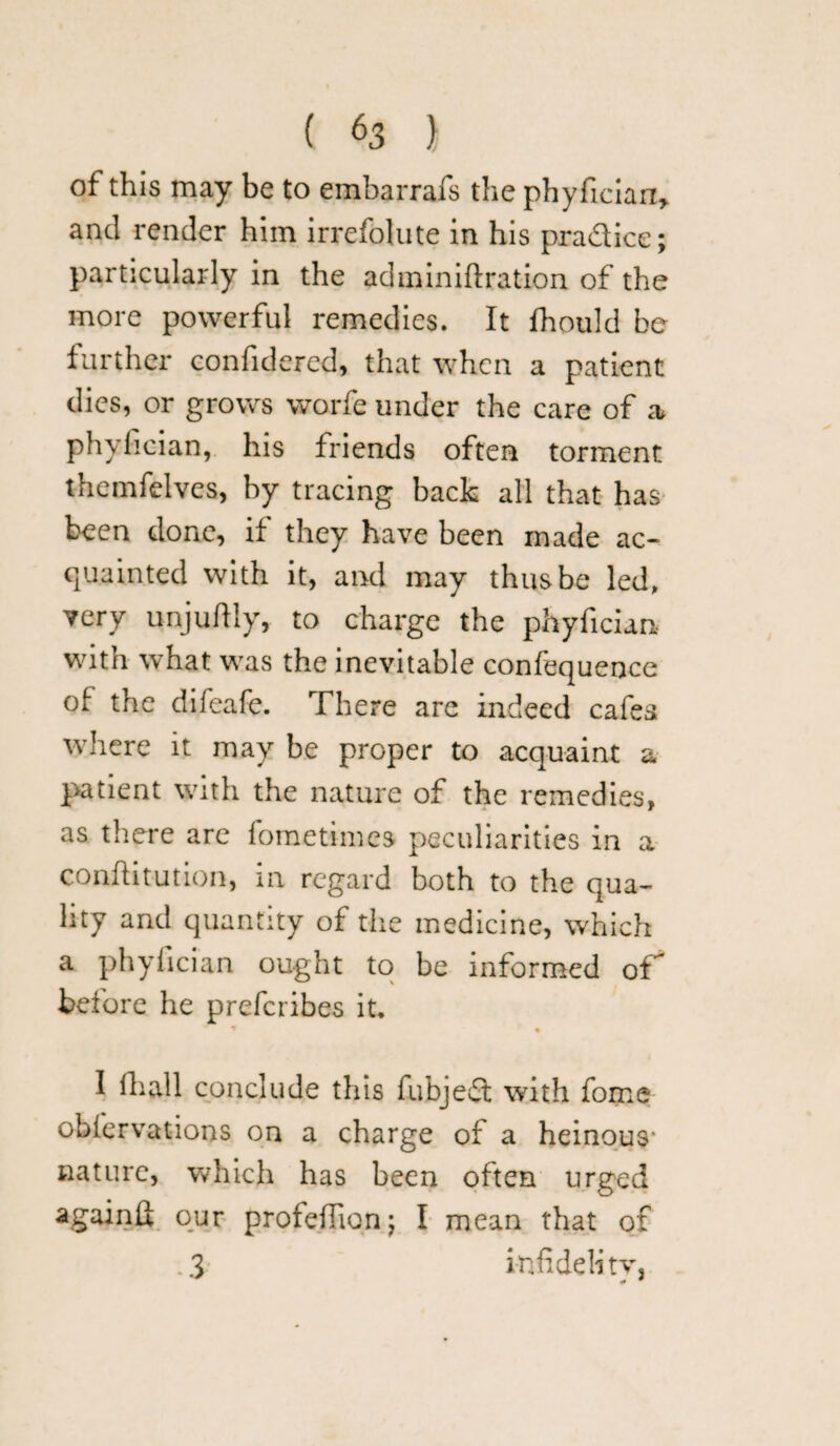 of this may be to embarrafs the phyfician, and render him irrefolute in his pradice; particularly in the adminiftration of the more powerful remedies. It fhould be further confidered, that when a patient dies, or grows worfe under the care of a phyfic-ian, his friends often torment themfelves, by tracing back all that has been done, if they have been made ac¬ quainted with it, and may thus be led, very unjuftly, to charge the phyfician with what was the inevitable confequence of the difeafe. There are indeed cafes where it may be proper to acquaint a patient with the nature of the remedies, as there are fometimes peculiarities in a conftitution, in regard both to the qua¬ lity and quantity of the medicine, which a phyfician ought to be informed of before he preferibes it. * • I (hall conclude this fubjed with fome obiervations on a charge of a heinous1 * 3 nature, which has been often urged againfi our profeilion; I mean that of 3 infidelity,