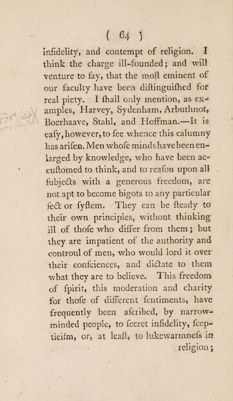 infidelity, and contempt of religion. I think the charge ill-founded; and will venture to fay, that the moft eminent of our faculty have been diftinguifhed for real piety. I lhall only mention, as ex-5 amples, Harvey, Sydenham, Arbuthnot, Boerhaave* Stahl, and Hoffman.—It is eafy, however, to fee whence this calumny has arifen. Men whofe minds have been en¬ larged by knowledge, who have been ac- eiiiiomed to think, and to reafon upon all fubjecls with a generous freedom, are not apt to become bigots to any particular fed or fyftem. They can be fteady to their own principles, without thinking ill of thofe wdio differ from them; but they are impatient of the authority and controul of men, who wTould lord it over their confciences, and didate to them what they are to believe. This freedom of fpirit, this moderation and charity for thofe of different fentiments, have frequently been afcribed, by narrow¬ minded people, to fecret infidelity, fcep- ticifm, or, at leaft, to lukewarrnnefs in religion; /