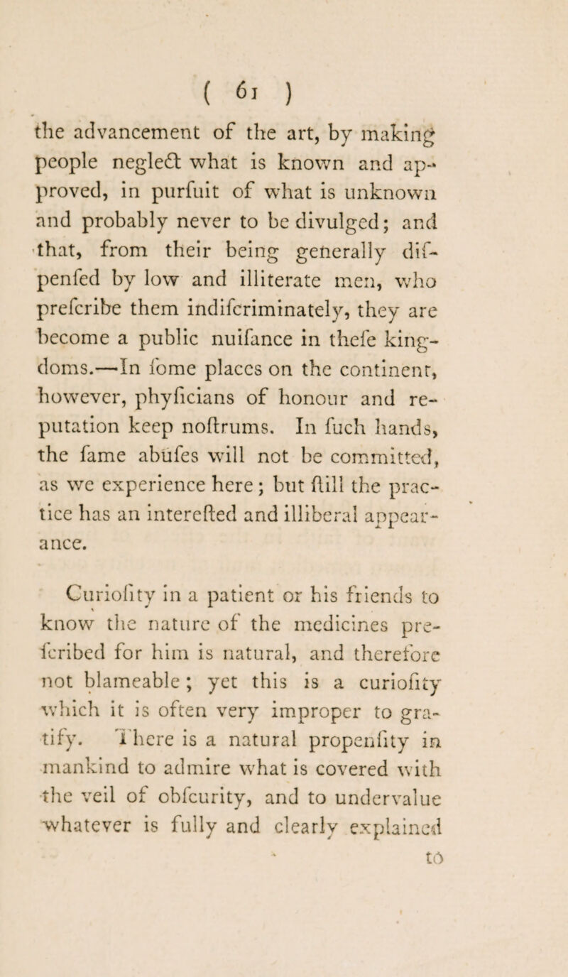 the advancement of the art, by making people negledt what is known and ap¬ proved, in purfuit of what is unknown and probably never to be divulged; and that, from their being generally dif- penfed by low and illiterate men, who prefcribe them indifcriminately, they are become a public nuifance in thefe king¬ doms.—In fome places on the continent, however, phyficians of honour and re¬ putation keep nodrums. In fuch hands, the fame abufes will not be committed, as we experience here; but hill the prac¬ tice has an interefted and illiberal appear- JL X a nee. Curiolity in a patient or his friends to % know the nature of the medicines pre- feribed for him is natural, and therefore not blameable; yet this is a curiofity which it is often very improper to gra¬ tify. There is a natural propenfity in mankind to admire what is covered with the veil of obfeurity, and to undervalue whatever is fully and clearly explained to