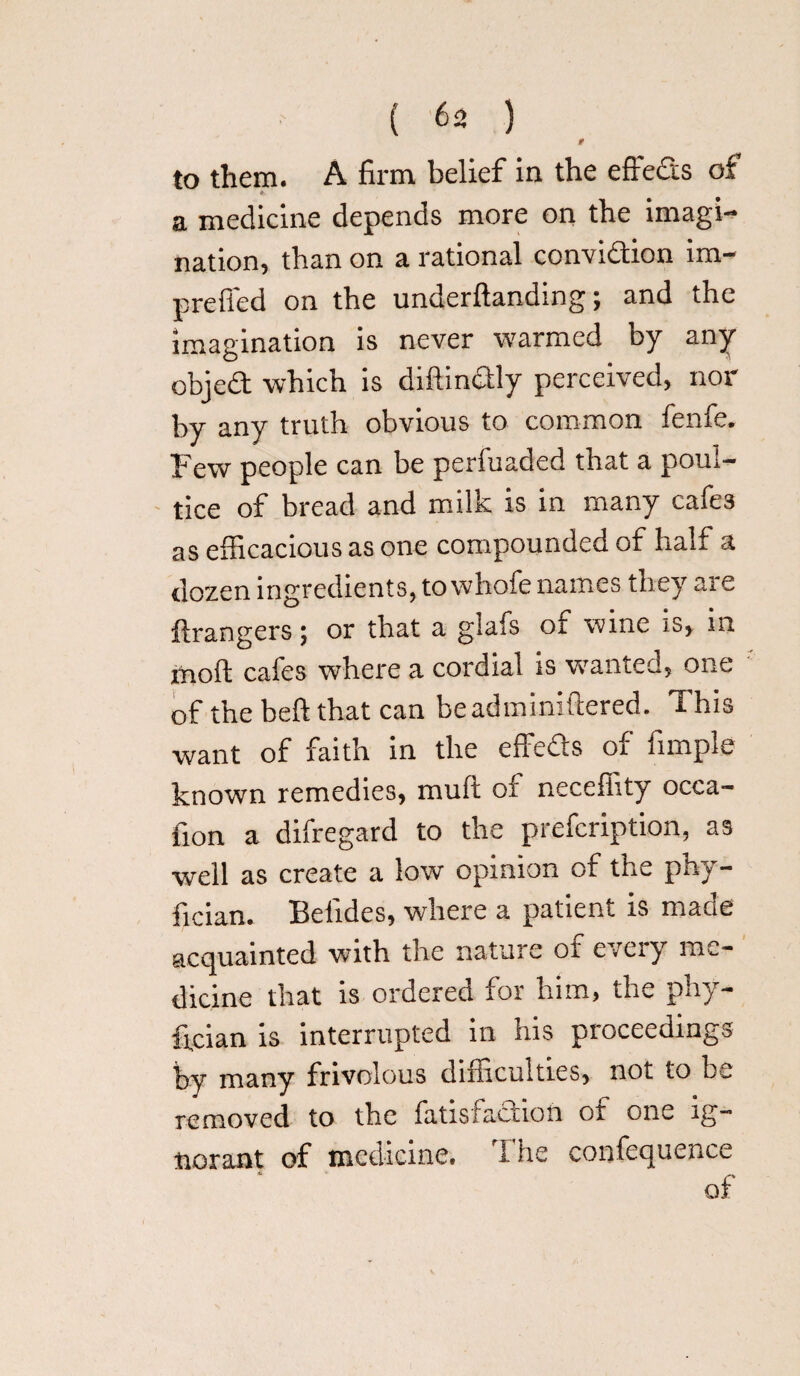 to them. A firm belief in the effects of a medicine depends more on the imagi¬ nation, than on a rational conviction im- prefied on the underftanding; and the imagination is never warmed by any objeCt which is diftinCtly perceived, nor by any truth obvious to common fenfe. Few people can be perfuaded that a poul¬ tice of bread and milk is in many cafes as efficacious as one compounded of half a dozen ingredients, to whofe names they are ftrangers 5 or that a giafs 01 wine is, m moft cafes where a cordial is wanted, one of the belt that can beadminiftered. This want of faith in the effeCts of fimple known remedies, muft of neceffity occa- fion a difregard to the prefcription, as well as create a low opinion of the phy- fician. Betides, where a patient is made acquainted with the nature or eveiy me¬ dicine that is ordered for him, the phy- ftcian is interrupted in his proceedings by many frivolous difficulties, not to be removed to the fatisfaction of one ig¬ norant of medicine. The confequence