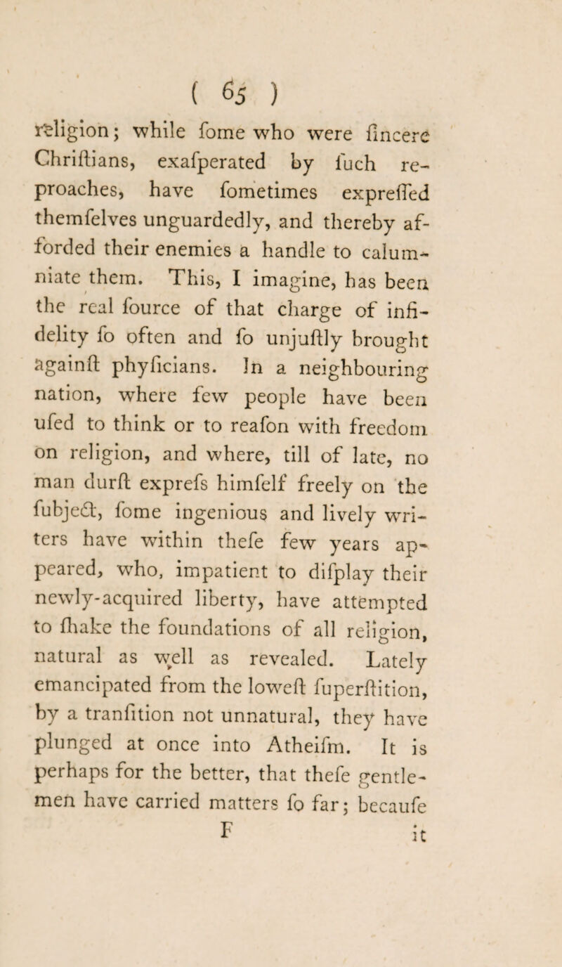 ( % ) religion; while fome who were fincere Chriftians, exafperated by fuch re¬ proaches, have fometimes expreffed themfelves unguardedly, and thereby af¬ forded their enemies a handle to calum¬ niate them. This, I imagine, has been the real fource of that charge of infi¬ delity fo often and fo unjuftly brought againft phyficians. Jn a neighbouring nation, where few people have been ufed to think or to reafon with freedom on religion, and where, till of late, no man durft exprefs himfelf freely on the fubjeft, fome ingenious and lively wa¬ ters have within thefe few years ap¬ peared, who, impatient to difplay their newly-acquired liberty, have attempted to {hake the foundations of all religion, natural as well as revealed. Lately emancipated from the lowed fuperftition, by a tranfition not unnatural, they have plunged at once into Atheifm. It is perhaps for the better, that thefe gentle¬ men have carried matters fo far; becaufe F it