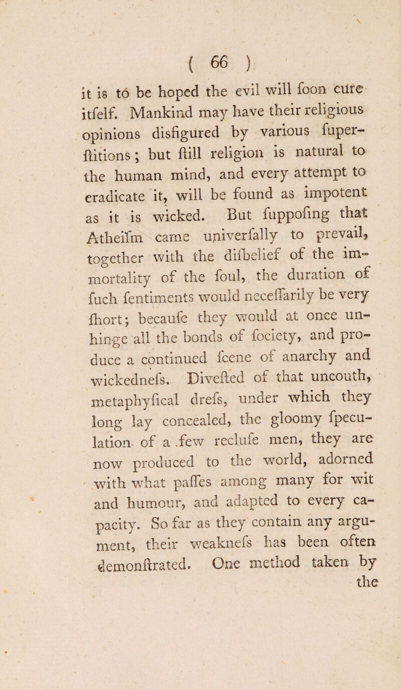 V ( 66 ) it is to be hoped the evil will foon cure itfelf. Mankind may have their religious opinions disfigured by various fupei- ftitions; but {till religion is natural to the human mind, and every attempt to eradicate it, will be found as impotent as it is wicked. But fuppofing that Atheifm came upiverfally to prevail, together with the difbelief of the im¬ mortality of the foul, the duration of fuch fentiments would neceflarily be very fhort; becaufe they would at once un¬ hinge all the bonds of fociety, and pro¬ duce a continued fcene of anarcny and wickednels. Diverted oi tnat uncouth, metapbyfical drefs, under which they long lay concealed, the gloomy fpecu- lation of a .few reclufe men, they are now produced to the world, adorned with what paffes among many for wit and humour, and adapted to every ca¬ pacity. So far as they contain any argu¬ ment, their weaknefs has been often demonftrated. One method taken by