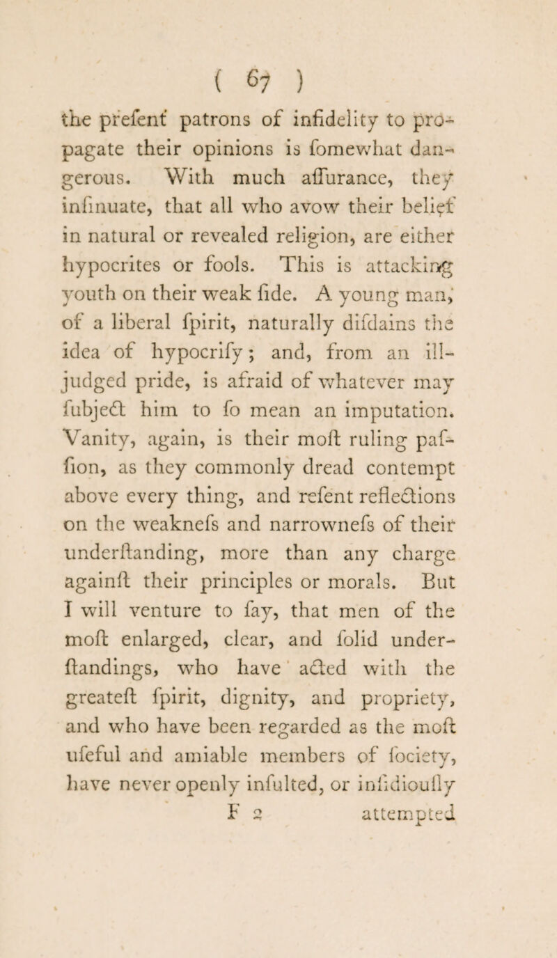 the prefent patrons of infidelity to pro¬ pagate their opinions is fomewhat dan¬ gerous. With much affurance, they infinuate, that all who avow their belief in natural or revealed religion, are either hypocrites or fools. This is attacking youth on their weak fide. A young man, of a liberal fpirit, naturally difdains the idea of hypocrify; and, from an ill- judged pride, is afraid of whatever may fubjedt him to fo mean an imputation. Vanity, again, is their mod ruling paf- fion, as they commonly dread contempt above every thing, and refent reflections on the weaknefs and narrownefs of their understanding, more than any charge againft their principles or morals. But I will venture to fay, that men of the mod enlarged, clear, and folid under¬ standings, who have a died with the greateft fpirit, dignity, and propriety, and who have been regarded as the mod ufeful and amiable members of Society, have never openly infulted, or infidioufly F 2 attempted