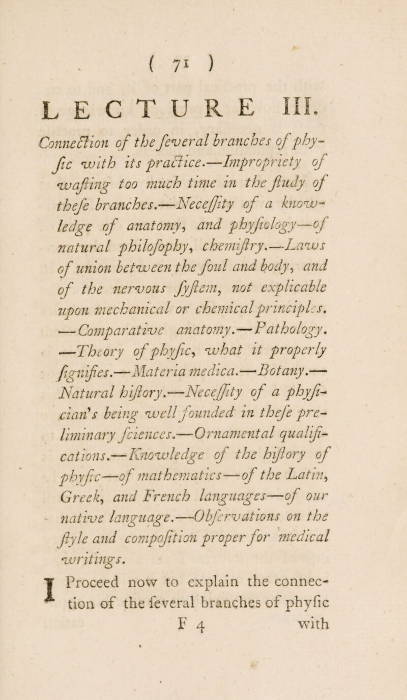 ( 71 ) LECTURE III. Connection of the feveral branches of pby- fic with its practice.—Impropriety of •wafting too much time in the fludy of thefe branches.—NeceJJity of a know¬ ledge of anatomy, and phyfology—of natural philofophy, chemiflry.—Laws of union between the foul and body, and of the nervous fyftem, not explicable 7ipon mechanical or chemical principles. — Comparative anatomy.—Pathology. —Theory of phyfc, what it properly fignifies.—Materia medica.—Botany.— Natural hiftory.—Neceffity of a phyf- dan's being well founded in thefe pre¬ liminary fciences.—Ornamental qualifi¬ cations.—Knowledge of the hiflory of phyfc—of mathematics—of the Latin, Greed <wd French languages—of our native language.—Obfervations on the flyle and compoftion proper for medical writings. T Proceed now to explain the connec- * tion of the feveral branches of phyfic F 4 with