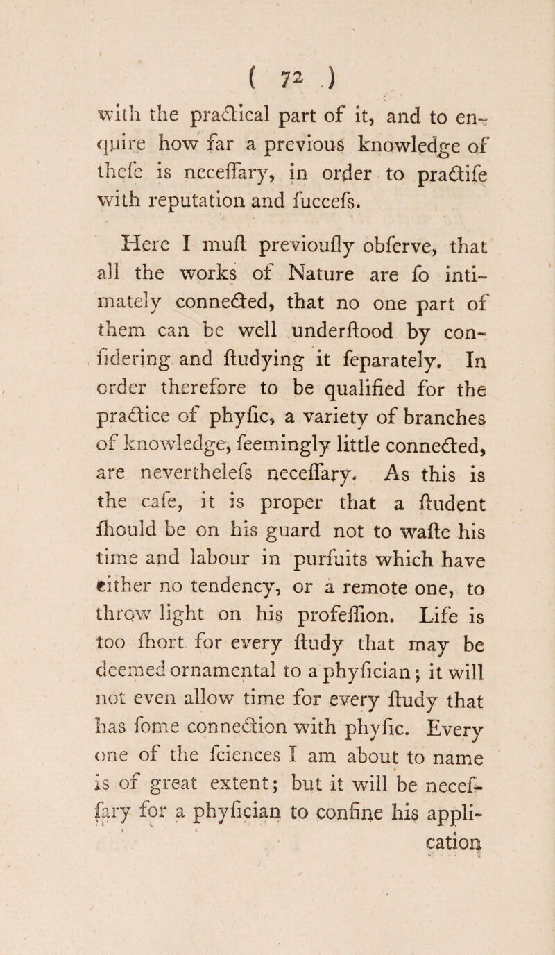 with the practical part of it, and to en¬ quire how far a previous knowledge of thefe is neceflary, in order to pradife with reputation and fuccefs. Here I muft previoufly obferve, that all the works of Nature are fo inti¬ mately conneded, that no one part of them can be well underftood by con- fiderjng and ftudying it feparately. In order therefore to be qualified for the pradice of phyfic, a variety of branches of knowledge, feemingly little conneded, are neverthelefs neceflary* As this is the cafe, it is proper that a fludent fhould be on his guard not to wafle his time and labour in purfuits which have cither no tendency, or a remote one, to throve light on his profeflion. Life is too fhort for every ftudy that may be deemed ornamental to aphyfician; it will not even allow time for every ftudy that has feme connedion with phyfic. Every one of the fciences I am about to name is of great extent; but it will be necef¬ fary for a phyfician to confine his appli¬ cation