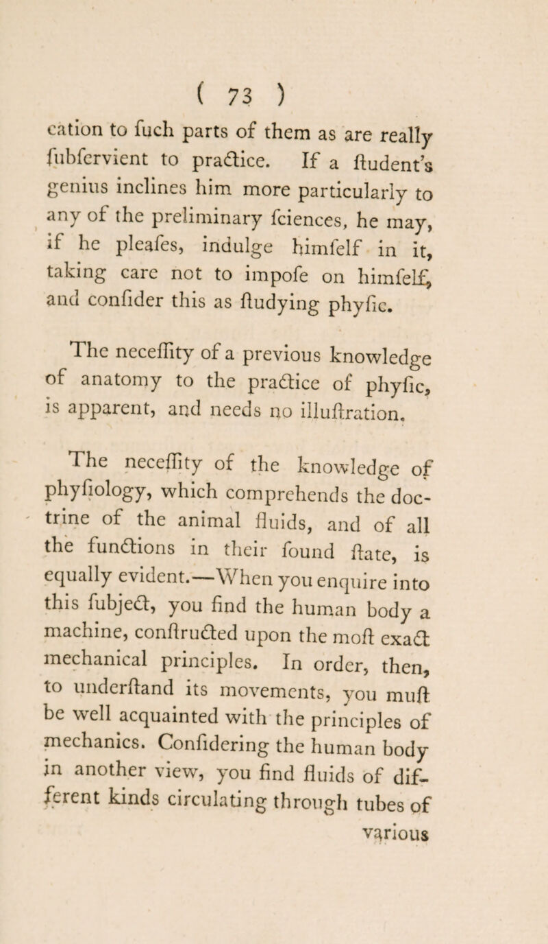 cation to fuch parts of them as are really fubfervient to practice. If a ftudents genius inclines him more particularly to any of the preliminary fciences, he may, if he pleafes, indulge himfelf in it, taking care not to impofe on himfelf^ and confider this as fludying phyfic. The neceffity of a previous knowledge of anatomy to the pradice of phyfic, is apparent, and needs no liluflration. The neceffity of the knowledge of phyfiology, which comprehends the doc- - trine of the animal fluids, and of all the fundtons in their found flate, is equally evident.—When you enquire into this fubjed, you find the human body a machine, conflruded upon the mofl exad mechanical principles. In order, then, to underfland its movements, you muff be well acquainted with the principles of mechanics. Confidering the human body in another view, you find fluids of dif¬ ferent kinds circulating through tubes of various