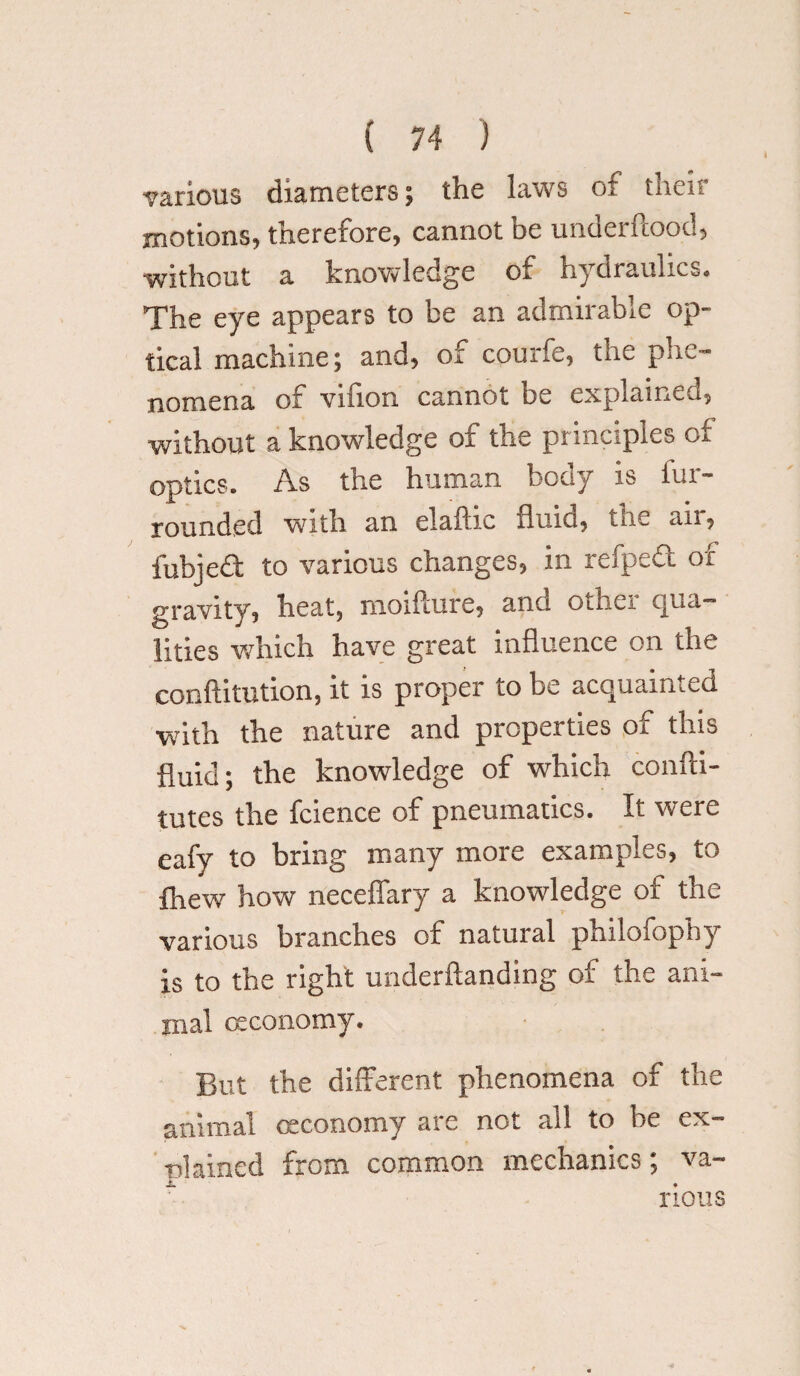 various diameters; the laws of their motions, therefore, cannot be underftood, without a knowledge of hydraulics. The eye appears to be an admirable op¬ tical machine; and, of courfe, the phe¬ nomena of villon cannot be explained, without a knowledge of the principles of optics. As the human body is fur- rounded with an elaftic fluid, ine an, fubjed to various changes, in refped of gravity, heat, moiilure, and other equa¬ lities which have great influence on the conftitution, it is proper to be acquainted with the nature and properties of this fluid; the knowledge of which confti- tutes the fcience of pneumatics. It were eafy to bring many more examples, to fhew how neceffary a knowledge of the various branches of natural philofophy is to the right underftanding of the ani¬ mal ceconomy. But the different phenomena of the animal oeconomy are not all to be ex- plained from common mechanics; va¬ rious