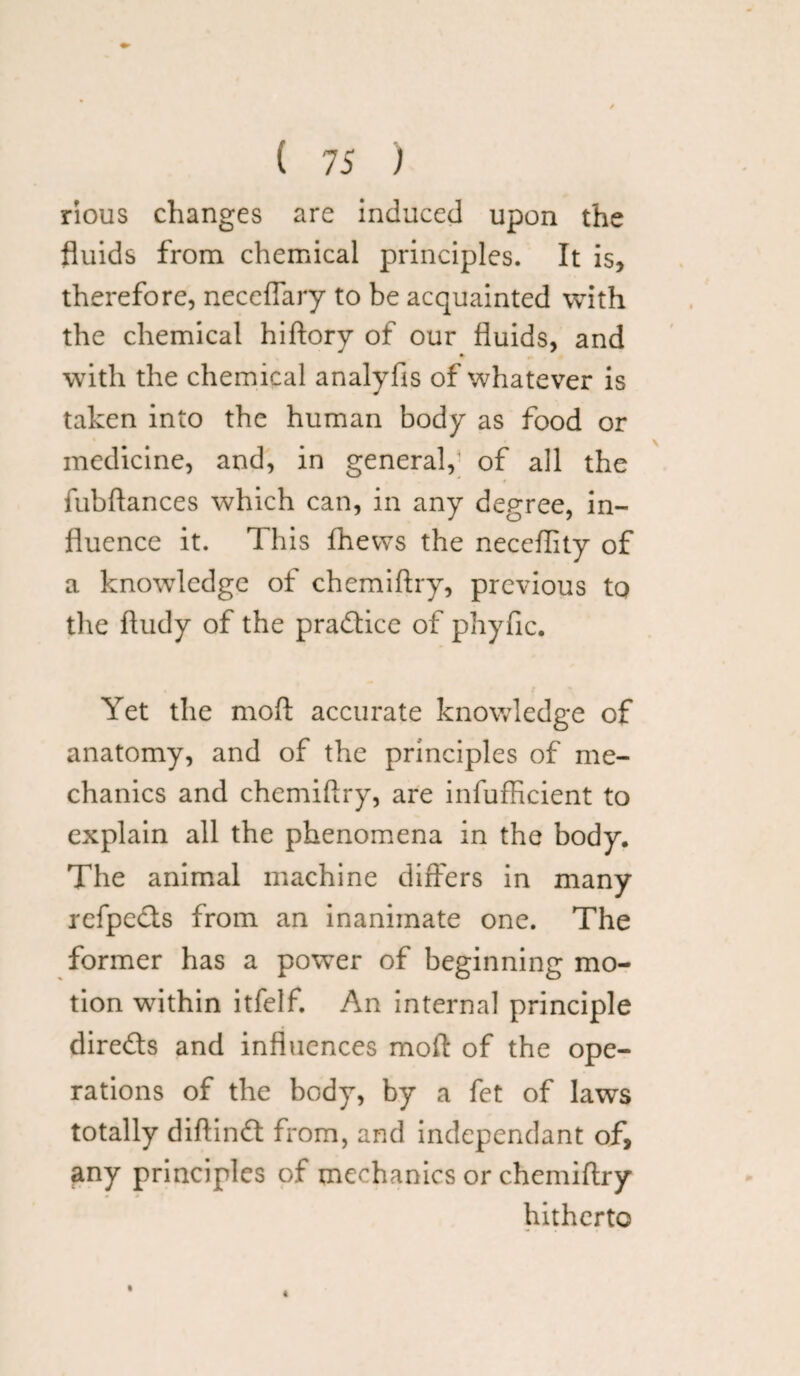 rious changes are induced upon the fluids from chemical principles. It is, therefore, neceflary to be acquainted with the chemical hiftory of our fluids, and with the chemical analyfis of whatever is taken into the human body as food or medicine, and, in general, of all the fubflances which can, in any degree, in¬ fluence it. This fhews the neceflity of a knowledge of chemiftry, previous to the ftudy of the practice of phyfic. Yet the moft accurate knowledge of anatomy, and of the principles of me¬ chanics and chemiftry, are infufficient to explain all the phenomena in the body. The animal machine differs in many refpcds from an inanimate one. The former has a power of beginning mo¬ tion within itfelf. An internal principle direds and influences moft of the ope¬ rations of the body, by a fet of laws totally diftind from, and independant of, any principles of mechanics or chemiftry hitherto