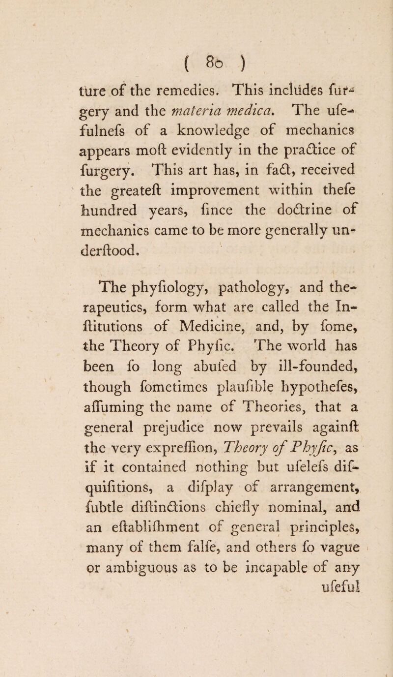{ So ) ture of the remedies. This incltides fur- gery and the materia medica. The ufe- fulnefs of a knowledge of mechanics appears molt evidently in the pradice of furgery. This art has, in fa£t, received the greateft improvement within thefe hundred years, fince the doftrine of mechanics came to be more generally un- derftood. The phyfiology, pathology, and the¬ rapeutics, form what are called the In- ftitutions of Medicine, and, by fome, the Theory of Phytic. The world has been fo long abufed by ill-founded, though fometimes plaufibie hypothefes, affuming the name of Theories, that a general prejudice now prevails againft the very expreffion, Theory of Phyfic, as If it contained nothing but ufelefs dif- quifitions, a difplay of arrangement, fubtle diftinftions chiefly nominal, and an eftablifhment of general principles, many of them falfe, and others fo vague or ambiguous as to be incapable of any ufeful